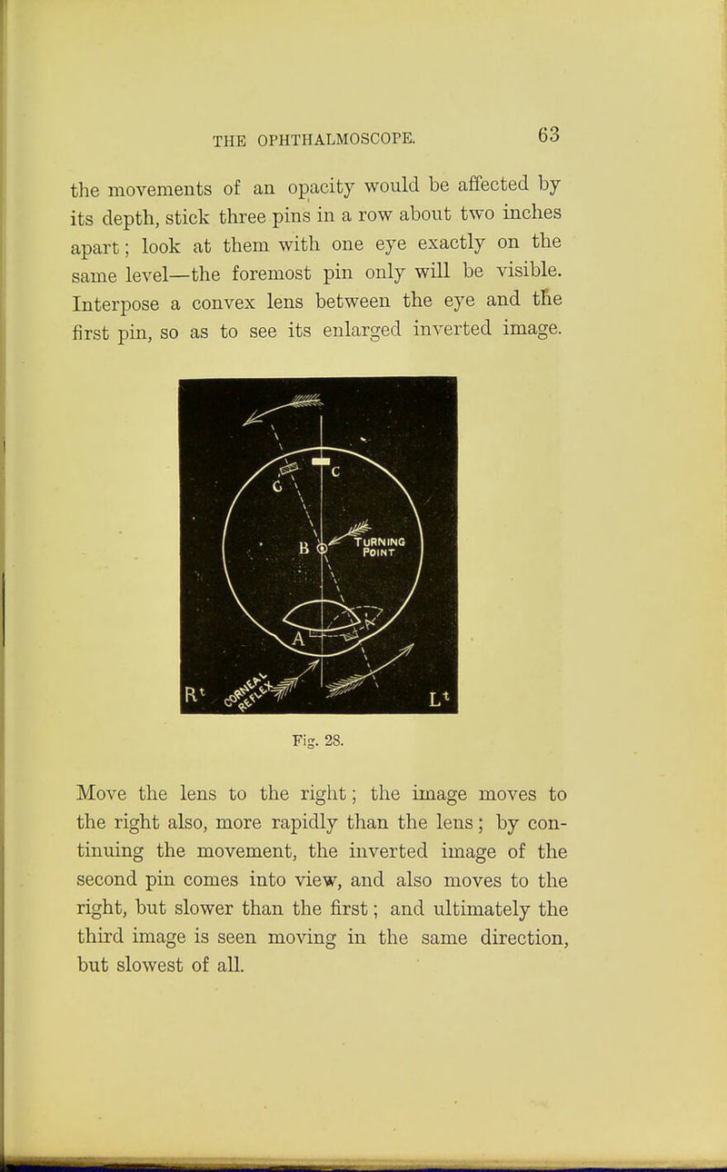 the movements of an oi)acity would be affected by its depth, stick three pins in a row about two inches apart; look at them with one eye exactly on the same level—the foremost pin only will be visible. Interpose a convex lens between the eye and the first pin, so as to see its enlarged inverted image. Fig. 28. Move the lens to the right; the image moves to the right also, more rapidly than the lens; by con- tinuing the movement, the inverted image of the second pin comes into view, and also moves to the right, but slower than the first; and ultimately the third image is seen moving in the same direction, but slowest of all.