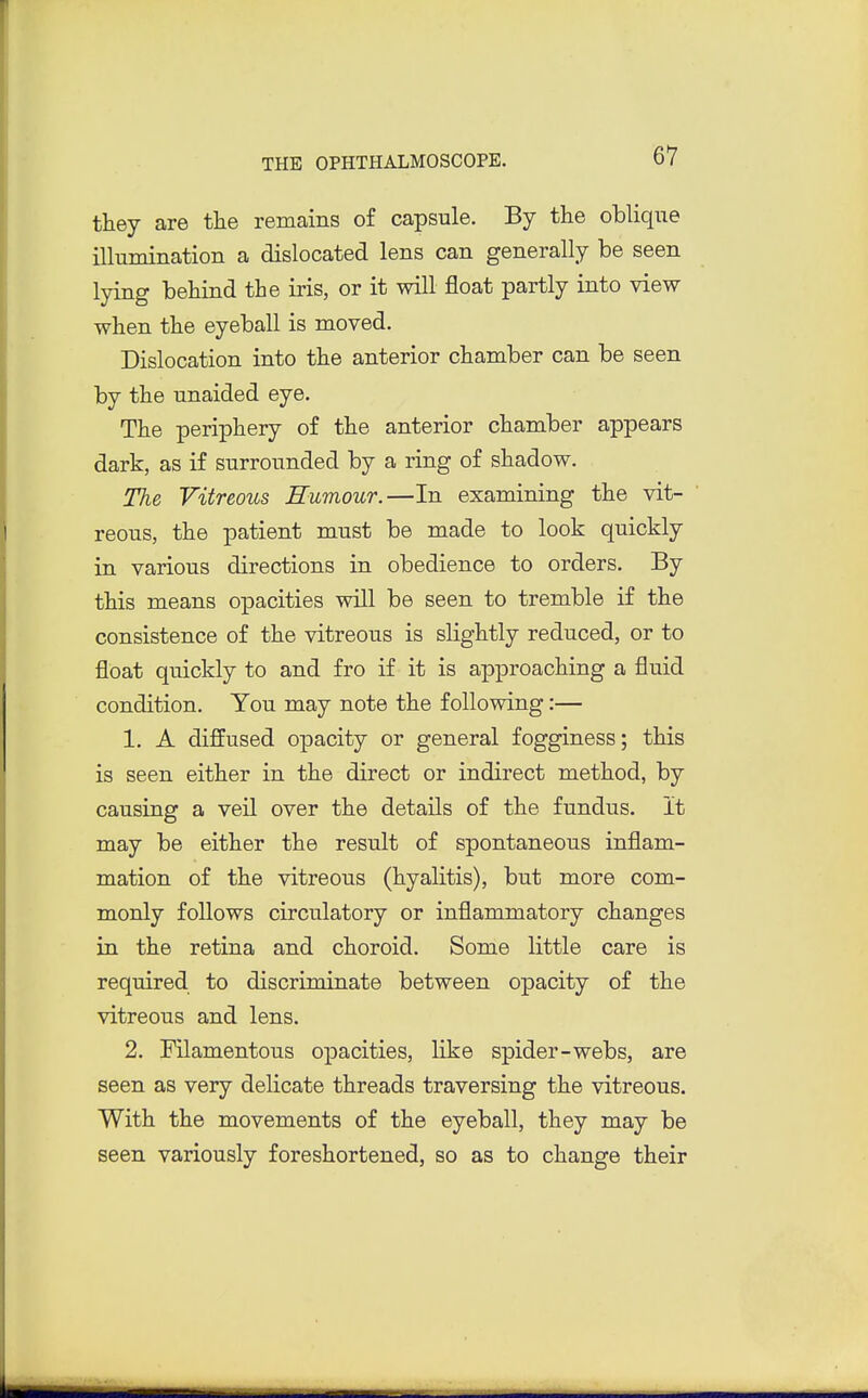 they are tlie remains of capsule. By the oblique illumination a dislocated lens can generally be seen lying behind the iris, or it will float partly into view when the eyeball is moved. Dislocation into the anterior chamber can be seen by the unaided eye. The periphery of the anterior chamber appears dark, as if surrounded by a ring of shadow. The Vitreous Rumour.—In examining the vit- reous, the patient must be made to look quickly in various directions in obedience to orders. By this means opacities will be seen to tremble if the consistence of the vitreous is slightly reduced, or to float quickly to and fro if it is approaching a fluid condition. You may note the following:— 1. A diffused opacity or general fogginess; this is seen either in the direct or indirect method, by causing a veil over the details of the fundus. It may be either the result of spontaneous inflam- mation of the vitreous (hyalitis), but more com- monly follows circulatory or inflammatory changes in the retina and choroid. Some little care is required to discriminate between opacity of the vitreous and lens. 2. Filamentous opacities, like spider-webs, are seen as very delicate threads traversing the vitreous. With the movements of the eyeball, they may be seen variously foreshortened, so as to change their