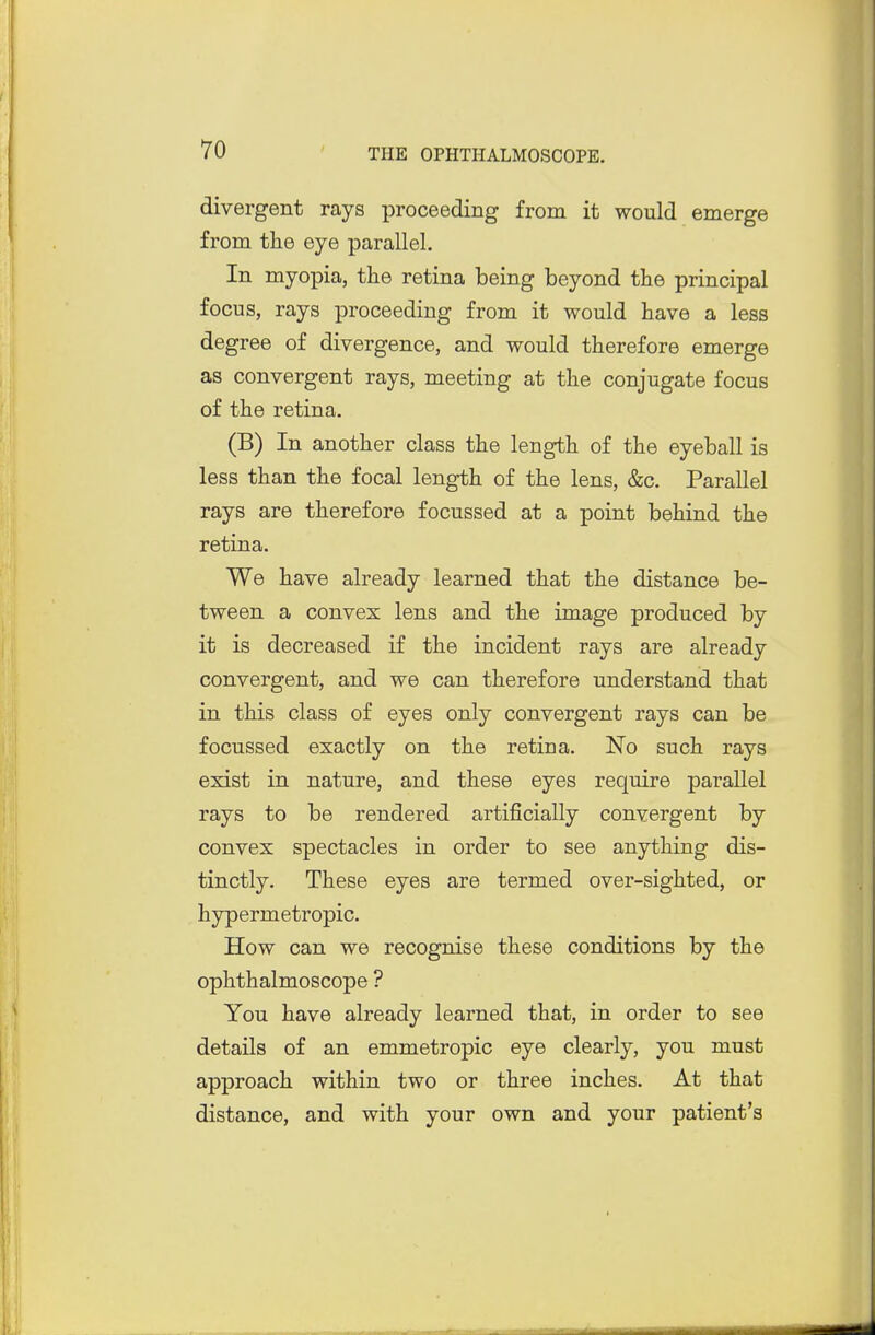 divergent rays proceeding from it would emerge from the eye parallel. In myopia, the retina being beyond the principal focus, rays proceeding from it would have a less degree of divergence, and would therefore emerge as convergent rays, meeting at the conjugate focus of the retina. (B) In another class the length of the eyeball is less than the focal length of the lens, &c. Parallel rays are therefore focussed at a point behind the retina. We have already learned that the distance be- tween a convex lens and the image produced by it is decreased if the incident rays are already convergent, and we can therefore understand that in this class of eyes only convergent rays can be focussed exactly on the retina. No such rays exist in nature, and these eyes require parallel rays to be rendered artificially convergent by convex spectacles in order to see anything dis- tinctly. These eyes are termed over-sighted, or hypermetropic. How can we recognise these conditions by the ophthalmoscope ? You have already learned that, in order to see details of an emmetropic eye clearly, you must approach within two or three inches. At that distance, and with your own and your patient's