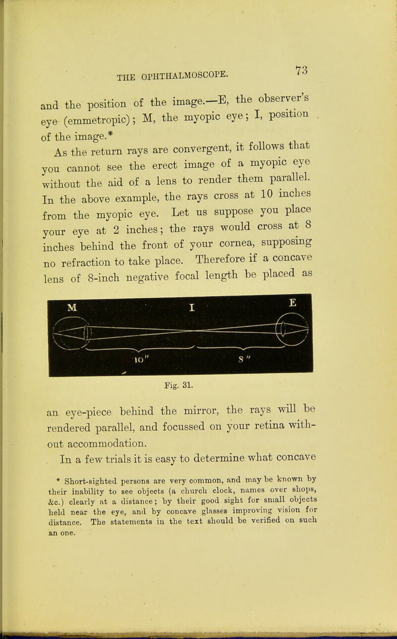 and the position of the image.-B, the observer's eye (emmetropic); M, the myopic eye; I, position of the image.* As the return rays are convergent, it foUows that you cannot see the erect image of a myopic eye without the aid of a lens to render them parallel. In the above example, the rays cross at 10 inches from the myopic eye. Let us suppose you place your eye at 2 inches; the rays would cross at 8 inches behind the front of your cornea, supposing no refraction to take place. Therefore if a concave lens of 8-inch negative focal length be placed as M I E \ . ' — V ' < lO s Fig. 31. an eye-piece behind the mirror, the rays will be rendered parallel, and focussed on your retina vdth- out accommodation. In a few trials it is easy to determine what concave * Short-sighted persons are very common, and may be known by their inability to see objects (a church clock, names over shops, &c.) clearly at a distance; by their good sight for small objects held near the eye, and by concave glasses improving vision for distance. The statements iu the text should be verified on such an one.