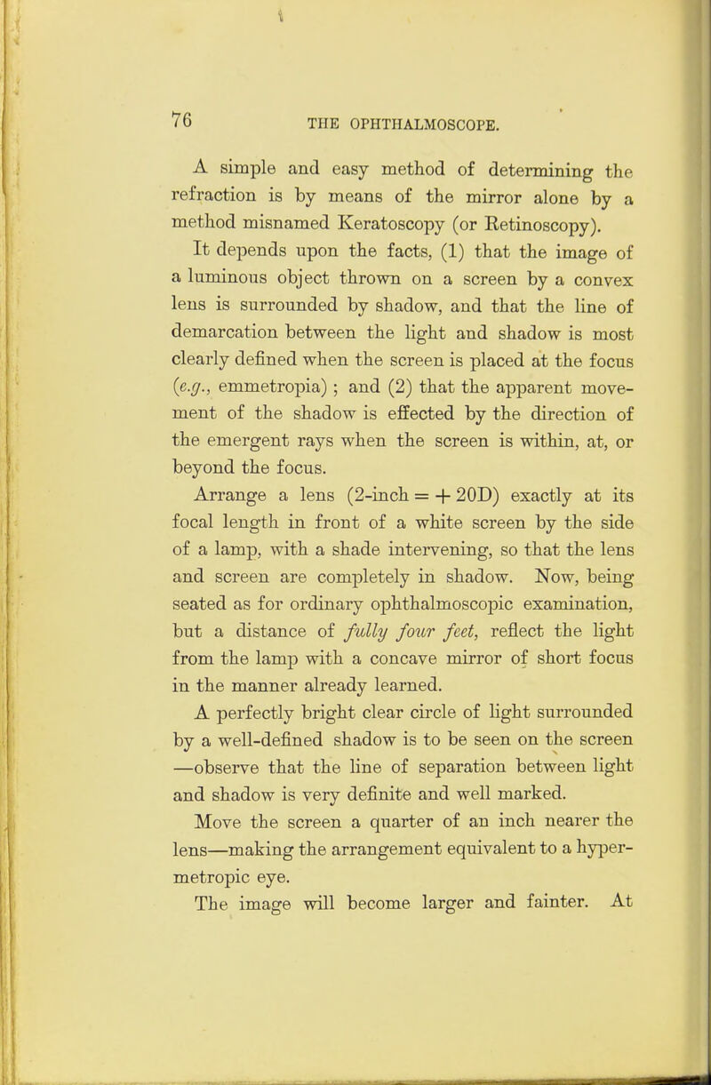 A simple and easy method of determining the refraction is by means of the mirror alone by a method misnamed Keratoscopy (or Retinoscopy). It depends upon the facts, (1) that the image of a luminous object thrown on a screen by a convex lens is surrounded by shadow, and that the line of demarcation between the light and shadow is most clearly defined when the screen is placed at the focus (e.g., emmetropia); and (2) that the apparent move- ment of the shadow is effected by the direction of the emergent rays when the screen is within, at, or beyond the focus. Arrange a lens (2-inch = + 20D) exactly at its focal length in front of a white screen by the side of a lamp, with a shade intervening, so that the lens and screen are completely in shadow. Now, being seated as for ordinary ophthalmoscojjic examination, but a distance of fully four feet, reflect the light from the lamp with a concave mirror of short focus in the manner already learned. A perfectly bright clear circle of light surrounded by a well-defined shadow is to be seen on the screen —observe that the line of separation between light and shadow is very definite and well marked. Move the screen a quarter of an inch nearer the lens—making the arrangement equivalent to a hyper- metropic eye. The image will become larger and fainter. At