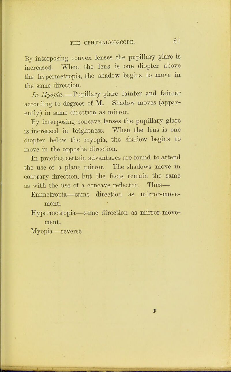 Bj interposing convex lenses the pupillary glare is increased. When the lens is one diopter above the hypermetropia, the shadow begins to move in the same direction. In Myopia.—Pupillary glare fainter and fainter according to degrees of M. Shadow moves (appar- ently) in same direction as mirror. By interposing concave lenses the pupillary glare is increased in brightness. When the lens is one diopter below the myopia, the shadow begins to move in the opposite direction. In practice certain advantages are found to attend the use of a plane mirror. The shadows move in contrary direction, but the facts remain the same as with the use of a concave reflector. Thus— Emmetropia—same direction as mirror-move- ment. Hypermetropia—same direction as mirror-move- ment. Myopia—reverse.