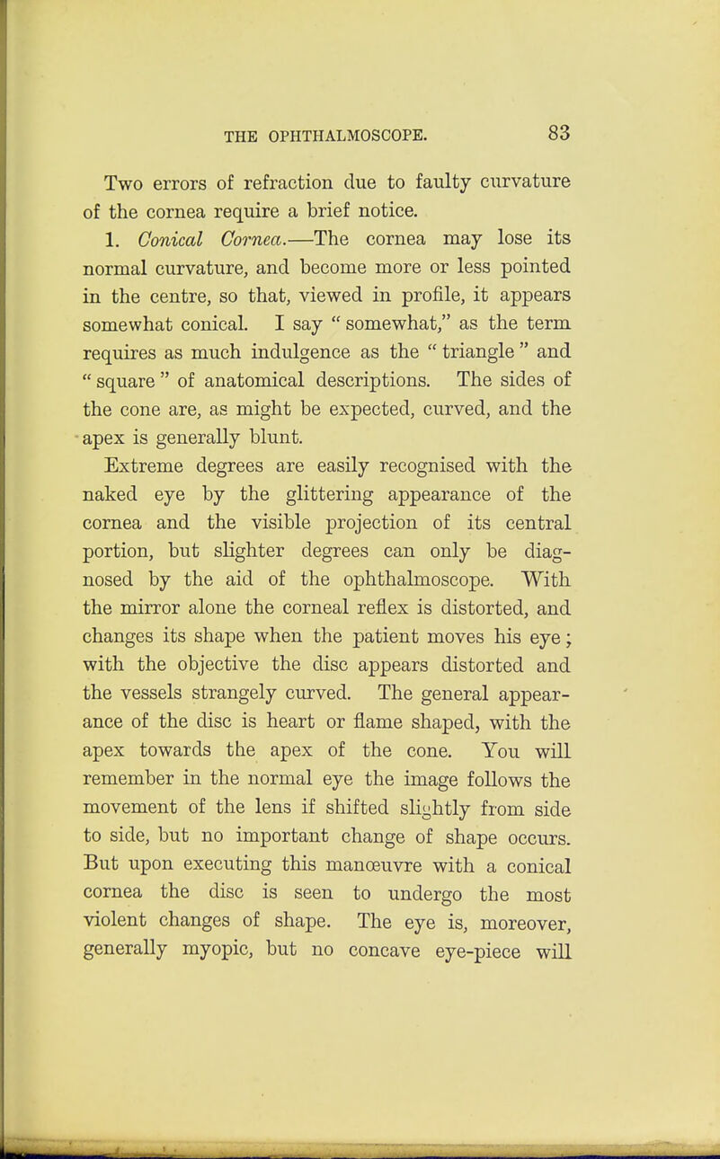 Two errors of refraction due to faulty curvature of the cornea require a brief notice. 1. Conical Cornea.—The cornea may lose its normal curvature, and become more or less pointed in the centre, so that, viewed in profile, it appears somewhat conical. I say  somewhat, as the term requires as much indulgence as the  triangle  and  square  of anatomical descriptions. The sides of the cone are, as might be expected, curved, and the apex is generally blunt. Extreme degrees are easily recognised with the naked eye by the glittering appearance of the cornea and the visible projection of its central portion, but slighter degrees can only be diag- nosed by the aid of the ophthalmoscope. With the mirror alone the corneal reflex is distorted, and changes its shape when the patient moves his eye; with the objective the disc appears distorted and the vessels strangely curved. The general appear- ance of the disc is heart or flame shaped, with the apex towards the apex of the cone. You will remember in the normal eye the image follows the movement of the lens if shifted slightly from side to side, but no important change of shape occurs. But upon executing this manoeuvre with a conical cornea the disc is seen to undergo the most violent changes of shape. The eye is, moreover, generally myopic, but no concave eye-piece will