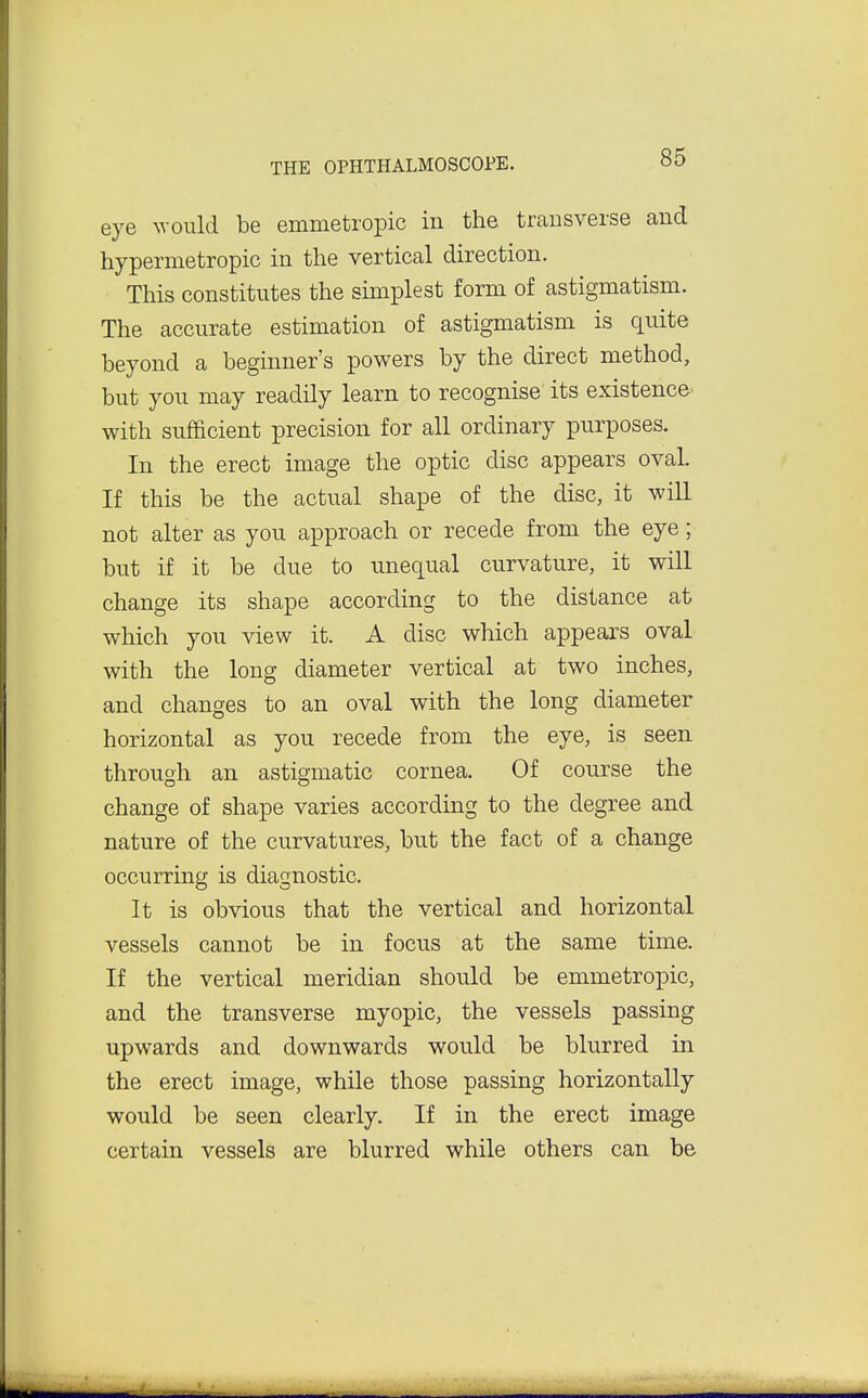 eye would be emmetropic in the transverse and hypermetropic in the vertical direction. This constitutes the simplest form of astigmatism. The accurate estimation of astigmatism is quite beyond a beginner's powers by the direct method, but you may readily learn to recognise its existence with sufficient precision for all ordinary purposes. In the erect image the optic disc appears oval. If this be the actual shape of the disc, it will not alter as you approach or recede from the eye; but if it be due to unequal curvature, it will change its shape according to the distance at which you view it. A disc which appears oval with the long diameter vertical at two inches, and changes to an oval with the long diameter horizontal as you recede from the eye, is seen through an astigmatic cornea. Of course the change of shape varies according to the degree and nature of the curvatures, but the fact of a change occurring is diagnostic. It is obvious that the vertical and horizontal vessels cannot be in focus at the same time. If the vertical meridian should be emmetropic, and the transverse myopic, the vessels passing upwards and downwards would be blurred in the erect image, while those passing horizontally would be seen clearly. If in the erect image certain vessels are blurred while others can be