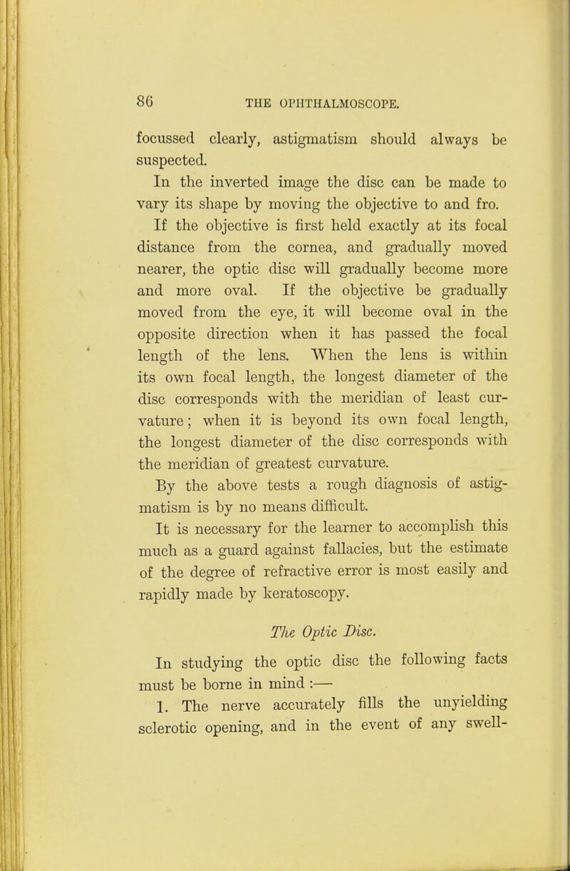 focussed clearly, astigmatism should always be suspected. In the inverted image the disc can be made to vary its shape by moving the objective to and fro. If the objective is first held exactly at its focal distance from the cornea, and gradually moved nearer, the optic disc will gradually become more and more oval. If the objective be gradually moved from the eye, it will become oval in the opposite direction when it has passed the focal length of the lens. When the lens is within its own focal length, the longest diameter of the disc corresponds with the meridian of least cur- vature ; when it is beyond its own focal length, the longest diameter of the disc corresponds with the meridian of greatest curvature. By the above tests a rough diagnosis of astig- matism is by no means difficult. It is necessary for the learner to accomplish this much as a guard against fallacies, but the estimate of the degree of refractive error is most easily and rapidly made by keratoscopy. The Optic Disc. In studying the optic disc the following facts must be borne in mind :— 1. The nerve accurately fills the unyielding sclerotic opening, and in the event of any swell-