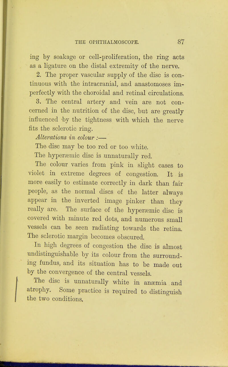ing by soakage or cell-proliferation, the ring acts as a ligature on the distal extremity of the nerve. 2. The proper vascular supply of the disc is con- tinuous with the intracranial, and anastomoses im- perfectly with the choroidal and retinal circulations. 3. The central artery and vein are not con- cerned in the nutrition of the disc, but are greatly influenced -by the tightness with which the nerve fits the sclerotic ring. Alterations in colour :— ThC' disc may be too red or too white. The hypersemic disc is unnaturally red. The colour varies from pink in slight cases to violet in extreme degrees of congestion. It is more easily to estimate correctly in dark than fair people, as the normal discs of the latter always appear in the inverted image pinker than they really are. The surface of the hypereemic disc is covered with minute red dots, and numerous small vessels can be seen radiating towards the retina. The sclerotic margin becomes obscured. In high degrees of congestion the disc is almost undistinguishable by its colour from the surround- ing fundus, and its situation has to be made out by the convergence of the central vessels. The disc is unnaturally white in anaemia and atrophy. Some practice is required to distinguish the two conditions.