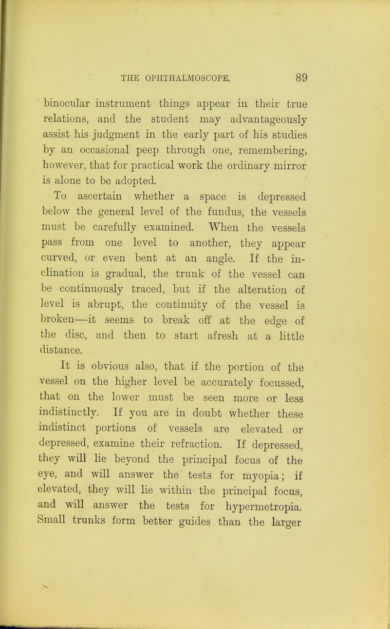 binocular instrument things appear in their true relations, and the student may advantageously assist his judgment in the early part of his studies by an occasional peep through one, remembering, however, that for practical work the ordinary mirror is alone to be adopted. To ascertain whether a space is depressed below the general level of the fundus, the vessels must be carefully examined. When the vessels pass from one level to another, they appear curved, or even bent at an angle. If the in- clination is gradual, the trunk of the vessel can be continuously traced, but if the alteration of level is abrupt, the continuity of the vessel is broken—it seems to break off at the edge of the disc, and then to start afresh at a little distance. It is obvious also, that if the portion of the vessel on the higher level be accurately focussed, that on the lower must be seen more or less indistinctly. If you are in doubt whether these indistinct portions of vessels are elevated or depressed, examine their refraction. If depressed, they will lie beyond the principal focus of the eye, and will answer the tests for myopia; if elevated, they will lie within the principal focus, and will answer the tests for hypermetropia. Small trunks form better guides than the larger