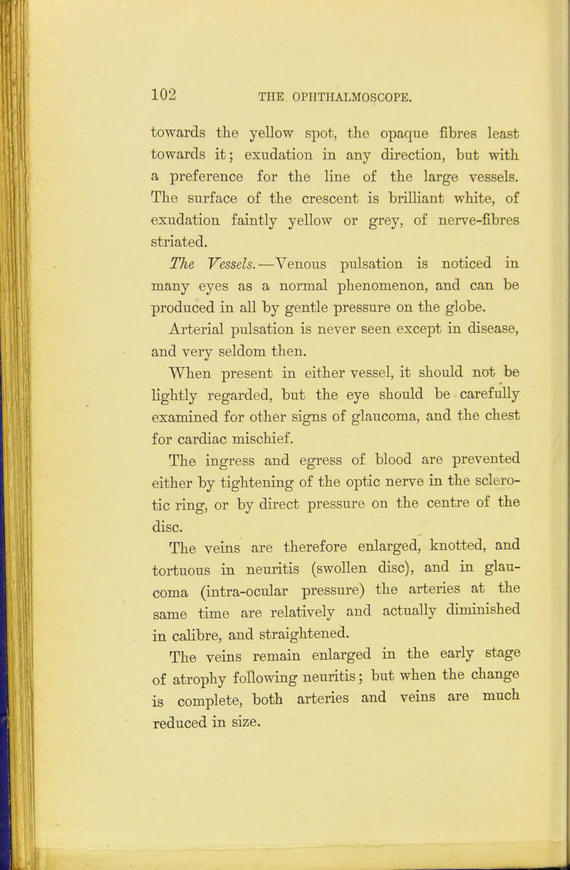 towards the yellow spot, the opaque fibres least towards it; exudation in any direction, but with a preference for the line of the large vessels. The surface of the crescent is brilliant white, of exudation faintly yellow or grey, of nerve-fibres striated. The Vessels.—Venous pulsation is noticed in many eyes as a normal phenomenon, and can be produced in all by gentle pressure on the globe. Arterial pulsation is never seen except in disease, and very seldom then. When present in either vessel, it should not be lightly regarded, but the eye should be carefully examined for other signs of glaucoma, and the chest for cardiac mischief. The ingress and egress of blood are prevented either by tightening of the optic nerve in the scluro- tic ring, or by direct pressure on the centre of the disc. The veins are therefore enlarged, knotted, and tortuous in neuritis (swollen disc), and in glau- coma (intra-ocular pressure) the arteries at the same time are relatively and actually diminished in calibre, and straightened. The veins remain enlarged in the early stage of atrophy following neuritis; but when the change is complete, both arteries and veins are much reduced in size.