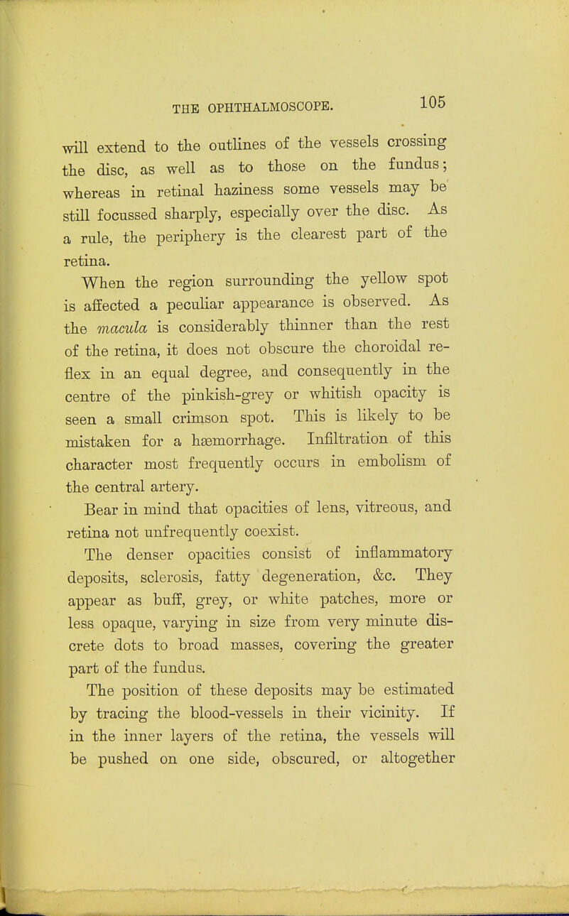 wUl extend to tlie outlines of the vessels crossing the disc, as well as to those on the fundus; whereas in retinal haziness some vessels may be still focussed sharply, especially over the disc. As a rule, the periphery is the clearest part of the retina. When the region surrounding the yellow spot is affected a peculiar appearance is observed. As the macula is considerably thinner than the rest of the retina, it does not obscure the choroidal re- flex in an equal degree, and consequently in the centre of the pinkish-grey or whitish opacity is seen a small crimson spot. This is likely to be mistaken for a hgemorrhage. Infiltration of this character most frequently occurs in embolism of the central artery. Bear in mind that opacities of lens, vitreous, and retina not unfrequently coexist. The denser opacities consist of inflammatory deposits, sclerosis, fatty degeneration, &c. They appear as buff, grey, or white patches, more or less opaque, varying in size from very minute dis- crete dots to broad masses, covering the greater part of the fundus. The position of these deposits may be estimated by tracing the blood-vessels in their vicinity. If in the inner layers of the retina, the vessels will be pushed on one side, obscured, or altogether