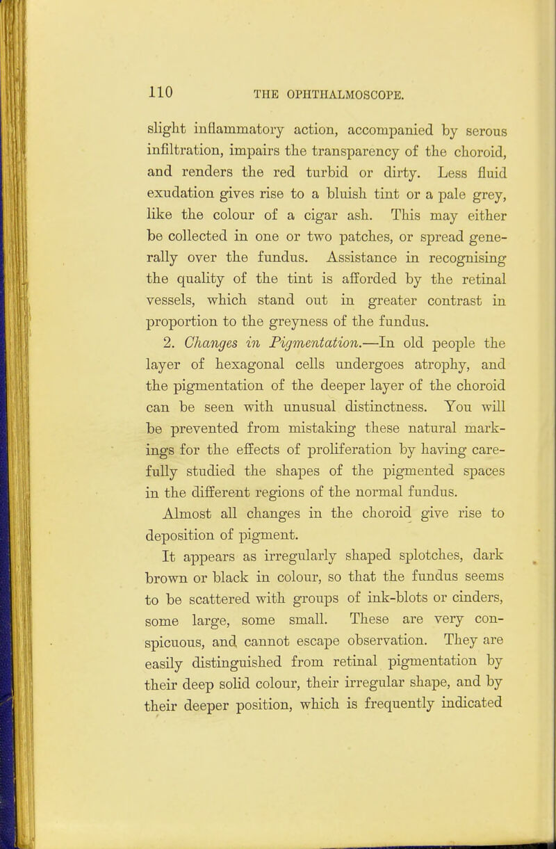 slight inflammatory action, accompanied by serous infiltration, impairs the transparency of the choroid, and renders the red turbid or dirty. Less fluid exudation gives rise to a bluish tint or a pale grey, like the colour of a cigar ash. This may either be collected in one or two patches, or spread gene- rally over the fundus. Assistance in recognising the quality of the tint is afforded by the retinal vessels, which stand out in greater contrast in proportion to the greyness of the fundus. 2. Changes in Pigmentation.—In old jjeople the layer of hexagonal cells undergoes atrophy, and the pigmentation of the deeper layer of the choroid can be seen with unusual distinctness. You will be prevented from mistaking these natural mark- ings for the effects of proliferation by having care- fully studied the shapes of the pigmented spaces in the different regions of the normal fundus. Almost all changes in the choroid give rise to deposition of pigment. It appears as irregularly shaped splotches, dark brown or black in colour, so that the fundus seems to be scattered with groups of ink-blots or cinders, some large, some small. These are very con- spicuous, and cannot escape observation. They are easily distinguished from retinal pigmentation by their deep solid colour, their irregular shape, and by their deeper position, which is frequently indicated