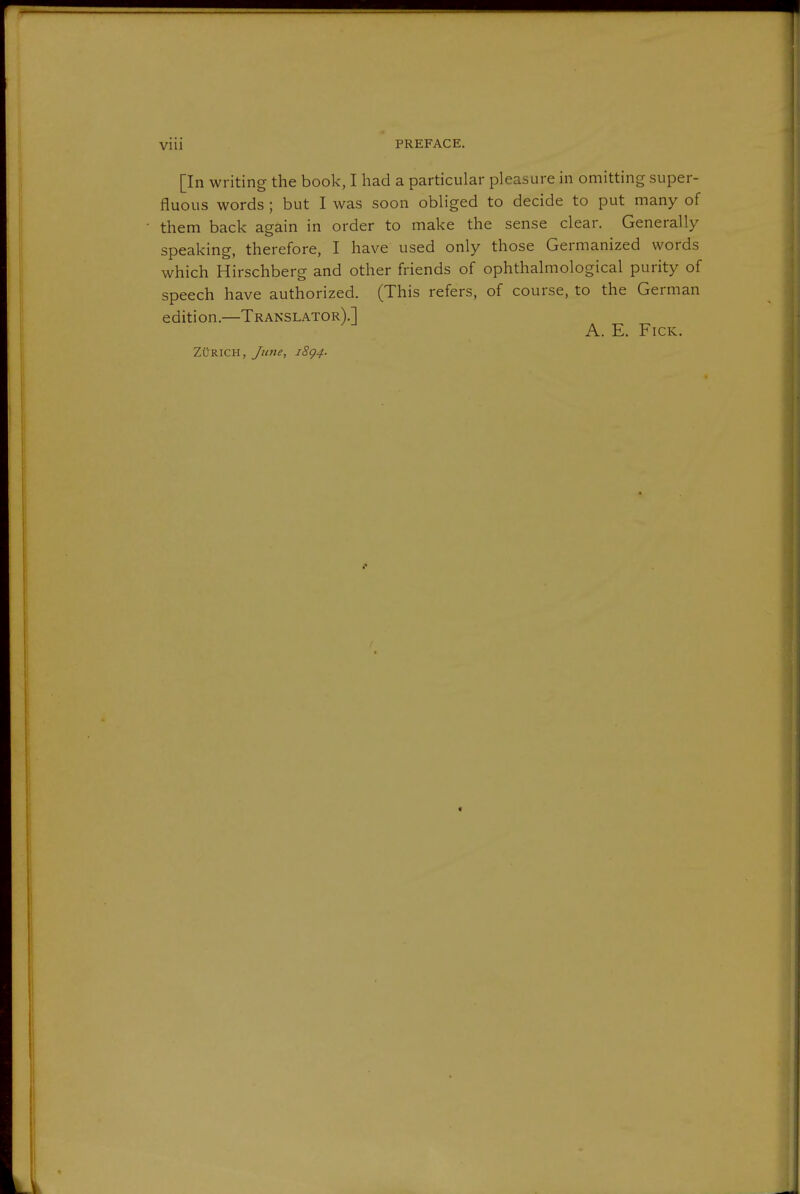 [In writing the book, I had a particular pleasure in omitting super- fluous words ; but I was soon obliged to decide to put many of them back again in order to make the sense clear. Generally speaking, therefore, I have used only those Germanized words which Hirschberg and other friends of ophthalmological purity of speech have authorized. (This refers, of course, to the German edition.—Translator).] A. E. FicK. Zürich, Jime, i8g4.