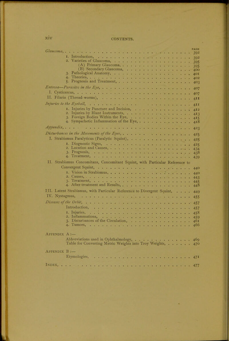 ^, PAGE Glaucoma, ^92 1. Introduction, 2^2 2. Varieties of Glaucoma, 395 (A) Primary Glaucoma, 395 (B) Secondary Glaucoma, 400 3. Pathological Anatomy, ... 401 4. Theories, 402 5. Prognosis and Treatment, 403 Entozoa—Parasites in the Eye, 407 I. Cysticercus 407 II. Filaria (Thread-worms) 411 Injuries to the Eyeball, 411 1. Injuries by Puncture and Incision, 412 2. Injuries by Blunt Instruments, 413 3. Foreign Bodies Within the Eye, 415 4. Sympathetic Inflammation of the Eye, 418 Appendix, 423 Disturbances in the Movements of the Eyes, 425 I. Strabismus Paralyticus (Paralytic Squint), 425 1. Diagnostic Signs, 425 2. Location and Causes, 434 3. Prognosis, 438 4. Treatment, 43g II. Strabismus Concomitans, Concomitant Squint, with Particular Reference to Convergent Squint, 440 1. Vision in Strabismus, .* 440 2. Causes, 443 3. Treatment, 445 4. After-treatment and Results, 448 III. Latent Strabismus, with Particular Reference to Divergent Squint, .... 449 IV. Nystagmus, 455 Diseases of the Orbit, 457 Introduction, 457 1. Injuries, 458 2. Inflammations, . 459 3. Disturbances of the Circulation, 461 4. Tumors 466 Appendix A :— Abbreviations used in Ophthalmology, 469 Table for Converting Metric Weights into Troy Weights, 470 Appendix B :— Etymologies, 471 Index, 477