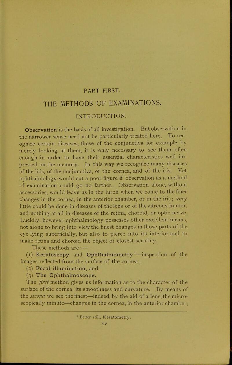 PART FIRST. THE METHODS OF EXAMINATIONS. INTRODUCTION. Observation is the basis of all investigation. But observation in the narrower sense need not be particularly treated here. To rec- ognize certain diseases, those of the conjunctiva for example, by merely looking at them, it is only necessary to see them often enough in order to have their essential characteristics well im- pressed on the memory. In this way we recognize many diseases of the lids, of the conjunctiva, of the cornea, and of the iris. Yet ophthalmology-would cut a poor figure if observation as a method of examination could go no farther. Observation alone, without accessories, would leave us in the lurch when we come to the finer changes in the cornea, in the anterior chamber, or in the iris; very little could be done in diseases of the lens or of the vitreous humor, and nothing at all in diseases of the retina, choroid, or optic nerve. Luckily, however, ophthalmology possesses other excellent means, not alone to bring into view the finest changes in those parts of the eye lying superficially, but also to pierce into its interior and to make retina and choroid the object of closest scrutiny. These methods are :— (1) Keratoscopy and Ophthalmometry^—inspection of the images reflected from the surface of the cornea; (2) Focal illumination, and (3) The Ophthalmoscope. The first method gives us information as to the character of the surface of the cornea, its smoothness and curvature. By means of the second we see the finest—indeed, by the aid of a lens, the micro- scopically minute—changes in the cornea, in the anterior chamber, Better still, Keratometry.