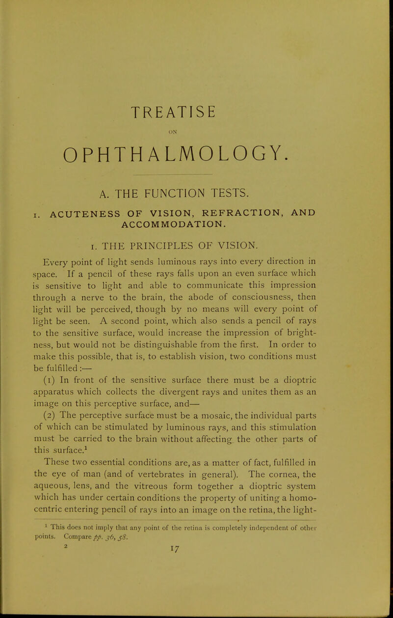 TREATISE ON OPHTHALMOLOGY. A. THE FUNCTION TESTS. I. ACUTENESS OF VISION, REFRACTION, AND ACCOMMODATION. I. THE PRINCIPLES OF VISION. Every point of light sends luminous rays into every direction in space. If a pencil of these rays falls upon an even surface which is sensitive to light and able to communicate this impression through a nerve to the brain, the abode of consciousness, then light will be perceived, though by no means will every point of light be seen. A second point, which also sends a pencil of rays to the sensitive surface, would increase the impression of bright- ness, but would not be distinguishable from the first. In order to make this possible, that is, to establish vision, two conditions must be fulfilled :— (1) In front of the sensitive surface there must be a dioptric apparatus which collects the divergent rays and unites them as an image on this perceptive surface, and— (2) The perceptive surface must be a mosaic, the individual parts of which can be stimulated by luminous rays, and this stimulation must be carried to the brain without affecting the other parts of this surface.^ These two essential conditions are, as a matter of fact, fulfilled in the eye of man (and of vertebrates in general). The cornea, the aqueous, lens, and the vitreous form together a dioptric system which has under certain conditions the property of uniting a homo- centric entering pencil of rays into an image on the retina, the light- ^ This does not imply that any point of the retina is completely independent of other points. Compare //. j6, ^8.