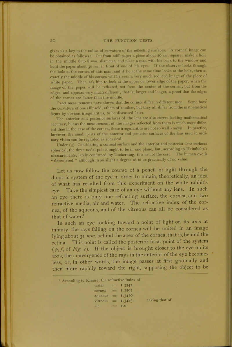 gives us a key to the radius of curvature of the reflecting surfaces. A corneal image can be obtained as follows : Cut from stiff paper a piece aliout 20 cm. square ; make a hole in the middle 6 to 8 nun. diameter, and place a man with his back to the window and hold the paper about 30 cm. in front of one of his eyes. If the observer looks through the hole at the cornea of this man, and if he at the same time looks at the hole, then at exactly the middle of his cornea will be seen a very much reduced image of the piece of white paper. Then ask him to look at the upper or lower edge of the paper, when the image of the paper will be reflected, not from the center of the cornea, but from the edges, and appears very much different, that is, larger and longer, a proof that the edges of the cornea are flatter than the middle. Exact measurements have shown that the cornea; differ in different men. Some have the curvature of one ellipsoid, others of another, but they all differ from the mathematical figure by obvious irregularities, to be discussed later. The anterior and posterior surfaces of the lens are also curves lacking mathematical accuracy, but as the measurement of the images reflected from them is much more differ- ent than in the case of the cornea, these irregularities are not so well known. In practice, however, the small parts of the anterior and posterior surfaces of the lens used in ordi- nary vision can be regarded as spherical. Under (3). Considering a corneal surface and the anterior and posterior lens surfaces spherical, the three nodal points ought to be in one plane, but, according to Helmholtz's measurements, lately confirmed by Tscherning, this is not the case. The human eye is  decentered, although in so slight a degree as to be practically of no value. Let us now follow the course of a pencil of light through the dioptric system of the eye in order to obtain, theoretically, an idea of what has resulted from this experiment on the white rabbit's eye. Take the simplest case of an eye without any lens. In such an eye there is only one refracting surface, the cornea, and two refractive media, air and water. The refractive index of the cor- nea, of the aqueous, and of the vitreous can all be considered as that of water.^ In such an eye looking toward a point of light on its axis at infinity, the rays falling on the cornea will be united in an image lying about 31 mm. behind the apex of the cornea, that is, behind the retina. This point is called the posterior focal point of the system of Fig. /). If the object is brought closer to the eye on its axis, the convergence of the rays in the anterior of the eye becomes less, or, in other words, the image passes at first gradually and then more rapidly toward the right, supposing the object to be 1 According to Krause, the refractive index of water = 1.3342 cornea = I-3507 aqueous — 1.3420 vitreous = 1.3485 5 taking that of air = i.o