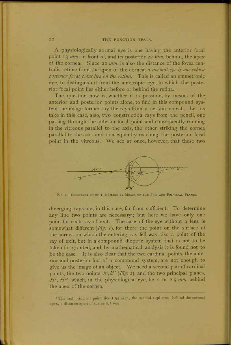 A physiologically normal eye is one having the anterior focal point 13 mm. in front of, and its posterior 22 mm. behind, the apex of the cornea. Since 22 mm. is also the distance of the fovea cen- tralis retina; from the apex of the cornea, a normdl eye is one whose posterior focal point lies on the retina. This is called an emmetropic eye, to distinguish it from the ametropic eye, in which the poste- rior focal point lies either before or behind the retina. The question now is, whether it is possible, by means of the anterior and posterior points alone, to find in this compound sys- tem the image formed by the rays from a certain object.. Let us take in this case, also, two construction rays from the pencil, one passing through the anterior focal point and consequently running in the vitreous parallel to the axis, the other striking the cornea parallel to the axis and consequently reaching the posterior focal point in the vitreous. We see at once, however, that these two diverging rays are, in this case, far from sufficient. To determine any line two points are necessary; but here we have only one point for each ray of exit. The case of the eye without a lens is somewhat different [Fig. /), for there the point on the surface of the cornea on which the entering ray fell was also a point of the ray of exit, but in a compound dioptric system that is not to be taken for granted, and by mathematical analysis it is found not to be the case. It is also clear that the two cardinal points, the ante- rior and posterior foci of a compound system, are not enough to give us the image of an object. We need a second pair of cardinal points, the two points, Ji',h [Fig. 2), and the two principal planes, H', H, which, in the physiological eye, lie 2 or 2.5 mm. behind the apex of the cornea.^ 1 The first principal point lies 1.94 mm., the second 2.36 vim., behind the corneal apex, a distance apart of scarce 0.5 >/im.