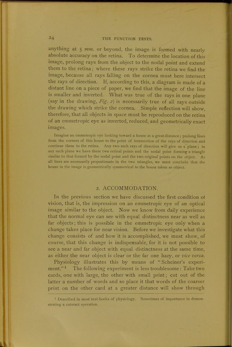 anything at 5 mm. or beyond, the image is formed with nearly absolute accuracy on the retina. To determine the location of this image, prolong rays from the object to the nodal point and extend them to the retina; where these rays strike the retina we find the image, because all rays falling on the cornea must here intersect the rays of direction. If, according to this, a diagram is made of a distant line on a piece of paper, we find that the image of the line is smaller and inverted. What was true of the rays in one plane (say in the drawing, Fig. 2) is necessarily true of all rays outside the drawing which strike the cornea. Simple reflection will show, therefore, that all objects in space must be reproduced on the retina of an emmetropic eye as inverted, reduced, and geometrically exact images. Imagine an emmetropic eye looking toward a house at a great distance; prolong lines from tlie corners of tliis house to the point of intersection of the rays of direction and continue them to the retina. Any two such rays of direction will give us a plane ; in any such plane we have these two retinal points and the nodal point forming a triangle similar to that formed by the nodal point and the two original points on the object. As all lines are necessarily proportionate in the two triangles, we must conclude that the house in the image is geometrically symmetrical to the house taken as object. 2. ACCOMMODATION. In the previous section we have discussed the first condition of vision, that is, the impression on an emmetropic eye of an optical image similar to the object. Now we know from daily experience that the normal eye can see with equal distinctness near as well as far objects; this is possible in the emmetropic eye only when a change takes place for near vision. Before we investigate what this change consists of and how it is accomplished, we must show, of course, that this change is indispensable, for it is not possible to see a near and far object with equal distinctness at the same time, as either the near object is clear or the far one hazy, or zdce versa. Physiology illustrates this by means of  Scheiner's experi- ment. ^ The following experirnent is less troublesome : Take two cards, one with large, the other with small print; cut out of the latter a number of words and so place it that words of the coarser print on the other card at a greater distance will show through ^ Described in most text-books of physiology. Sometimes of importance in demon- strating a cataract o|3eration.