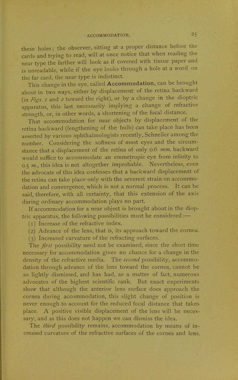 these holes; the observer, sitting at a proper distance before the cards and trying to read, will at once notice that when reading the near type the farther will look as if covered with tissue paper and is unreadable, while if the eye looks through a hole at a word on the far card, the near type is indistinct. This change in the eye, called Accommodation, can be brought about in two ways, either by displacement of the retina backward (in Figs. I and 2 toward the right), or by a change in the dioptric apparatus, this last necessarily implying a change of refractive strength, or, in other words, a shortening of the focal distance. That accommodation for near objects by displacement of the retina backward (lengthening of the bulb) can take place has been asserted by various ophthalmologists recently. Schneller among the number. Considering the softness of most eyes and the circum- stance that a displacement of the retina of only 0.6 mm. backward would suffice to accommodate an emmetropic eye from infinity to 0.5 m., this idea is not altogether improbable. Nevertheless, even the advocate of this idea confesses that a backward displacement of the retina can take place-only with the severest strain on accommo- dation and convergence, which is not a normal process. It can be said, therefore, with all certainty, that this extension of the axis during ordinary accommodation plays no part. If accommodation for a near object is brought about in the diop- tric apparatus, the following possibilities must be considered:— (1) Increase of the refractive index. (2) Advance of the lens, that is, its approach toward the cornea. (3) Increased curvature of the refracting surfaces. The first possibility need not be examined, since the short time necessary for accommodation gives no chance for a change in the density of the refractive media. The second possibility, accommo- dation through advance of the lens toward the cornea, cannot be so lightly dismissed, and has had, as a matter of fact, numerous advocates of the highest scientific rank. But exact experiments show that although the anterior lens surface does approach the cornea during accommodation, this slight change of position is never enough to account for the reduced focal distance that takes place. A positive visible displacement of the lens will be neces- sary, and as this does not happen we can dismiss the idea. The third possibility remains, accommodation by means of in- creased curvature of the refractive surfaces of the cornea and lens.