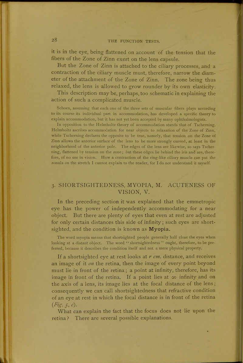 it is in the eye, being flattened on account of the tension that the fibers of the Zone of Zinn exert on the lens capsule. But the Zone of Zinn is attached to the ciliary processes, and a contraction of the ciliary muscle must, therefore, narrow the diam- eter of the attachment of the Zone of Zinn. The zone being thus relaxed, the lens is allowed to grow rounder by its own elasticity. This description may be, perhaps, too schematic in explaining the action of such a complicated muscle. Schoen, assuming that each one of the three sets of muscular fibers plays according to its course its individual part in accommodation, has developed a specific theory to explain accommodation, but it has not yet been accepted by many ophthalmologists. In opposition to the Helmholtz theory of accommodation stands that of Tscherning. Helmholtz ascribes accommodation for near objects to relaxation of the Zone of Zinn, while Tscherning declares the opposite to be true, namely, that tension on the Zone of Zinn allows the anterior surface of the lens to be more strongly curved, at least in the neighborhood of the anterior pole. The edges of the lens are likewise, so says Tscher- ning, flattened by tension on the zone; but these edges lie behind the iris and are, there- fore, of no use in vision. How a contraction of the ring-like ciliary muscle can put the zonula on the stretch I cannot explain to the reader, for I do not understand it myself. 3. SHORTSIGHTEDNESS, MYOPIA, M. ACUTENESS OF VISION, V. In the preceding section it was explained that the emmetropic eye has the power of independently accommodating for a near object. But there are plenty of eyes that even at rest are adjusted for only certain distances this side of infinity; such eyes are short- sighted, and the condition is known as Myopia. The word myopia means that shortsighted people generally half close the eyes when looking at a distant object. The word  shortsightedness  ought, therefore, to be pre- ferred, because it describes the condition itself and not a mere physical property. If a shortsighted eye at rest looks at r cm. distance, and receives an image of it on the retina, then the image of every point beyond must lie in front of the retina; a point at infinity, therefore, has its image in front of the retina. If a point lies at 00 infinity and on the axis of a lens, its image lies at the focal distance of the lens ; consequently we can call shortsightedness that refractive condition of an eye at rest in which the focal distance is in front of the retina {Fig- 5. What can explain the fact that the focus does not lie upon the retina? There are several possible explanations.