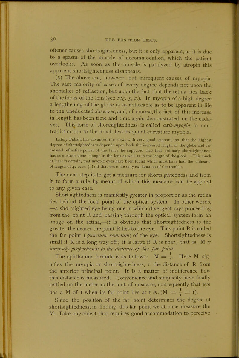 oftener causes shortsightedness, but it is only apparent, as it is due to a spasm of the muscle of accommodation, which the patient overlooks. As soon as the muscle is paralyzed by atropin this apparent shortsightedness disappears. (5) The above are, however, but infrequent causes of myopia. The vast majority of cases of every degree depends not upon the anomalies of refraction, but upon the fact that the retina lies back of the focus of the lens (see Fig. 5, c^. In myopia of a high degree a lengthening of the globe is so noticeable as to be apparent in life to the uneducated observer, and, of course, the fact of this increase in length has been time and time again demonstrated on the cada- ver. This form of shortsightedness is called axis-myopia, in con- tradistinction to the much less frequent curvature myopia. Lately Fukala has advanced the view, with very good support, too, that the highest degree of shortsightedness depends upon both the increased length of the globe and in- creased refractive power of the lens ; he supposed also that ordinary shortsightedness has as a cause some change in the lens as well as in the length of the globe. This much at least is certain, that myopic eyes have been found which must have had the unheard- of length of 42 mm. (! !) if that were the only explanation of the trouble. The next step is to get a measure for shortsightedness and from it to form a rule by means of which this measure can be applied to any given case. Shortsightedness is manifestly greater in proportion as the retina lies behind the focal point of the optical system. In other words, —a shortsighted eye being one in which divergent rays proceeding from the point R and passing through the optical system form an image on the retina,—it is obvious that shortsightedness is the greater the nearer the point R lies to the eye. This point R is called the far point {pimctum remotuin) of the eye. Shortsightedness is small if R is a long way off; it is large if R is near; that is, M is inversely proportional to the distance of the far point. The ophthalmic formula is as follows : M = Here M sig- nifies the myopia or shortsightedness, r the distance of R from the anterior principal point. It is a matter of indifference how this distance is measured. Convenience and simplicity have finally settled on the meter as the unit of measure, consequently that eye has a M of I when its far point lies at i in. (M = y = i). Since the position of the far point determines the degree ot shortsightedness, in finding this far point we at once measure the M. Take any object that requires good accommodation to perceive