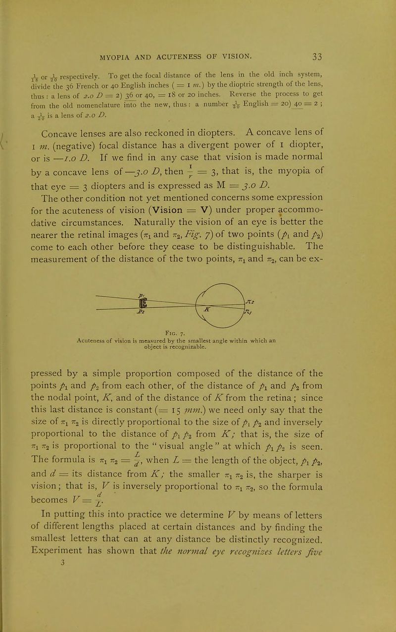 tV O a respectively. To get the focal distance of the lens in the old inch system, divide the 36 French or 40 English inches ( = i m.) by the dioptric strength of the lens, thus : a lens of 3.0 Z> = 2) 36 or 40, — 18 or 20 inches. Reverse the process to get from the old nomenclature ilito the new, thus : a number -^-^ English = 2o)_4o = 2 ; a is a lens of 2.0 D. Concave lenses are also reckoned in diopters. A concave lens of I ni. (negative) focal distance has a divergent power of i diopter, or is —i.o D. If we find in any case that vision is made normal by a concave lens of —3.0 D, then ^ = 3, that is, the myopia of that eye = 3 diopters and is expressed as M = 3.0 D. The other condition not yet mentioned concerns some expression for the acuteness of vision (Vision = V) under proper accommo- dative circumstances. Naturally the vision of an eye is better the nearer the retinal images (tti and r.^, Fig. 7) of two points {px and come to each other before they cease to be distinguishable. The measurement of the distance of the two points, tt^ and xg, can be ex- pressed by a simple proportion composed of the distance of the points px and p^, from each other, of the distance of p^ and pi from the nodal point, K, and of the distance of K from the retina; since this last distance is constant {= 15 mm}) we need only say that the size of is directly proportional to the size of pi and inversely proportional to the distance of p^ p^ from K; that is, the size of -2 is proportional to the visual angle at which p\pi is seen. The formula is tz^ tz^ = ^, when L = the length of the object, p^p^, and d = its distance from K; the smaller r.^ is, the sharper is vision; that is, V is inversely proportional to tti so the formula becomes V = In putting this into practice we determine V by means of letters of different lengths placed at certain distances and by finding the smallest letters that can at any distance be distinctly recognized. Experiment has shown that the normal eye recognizes letters five 3