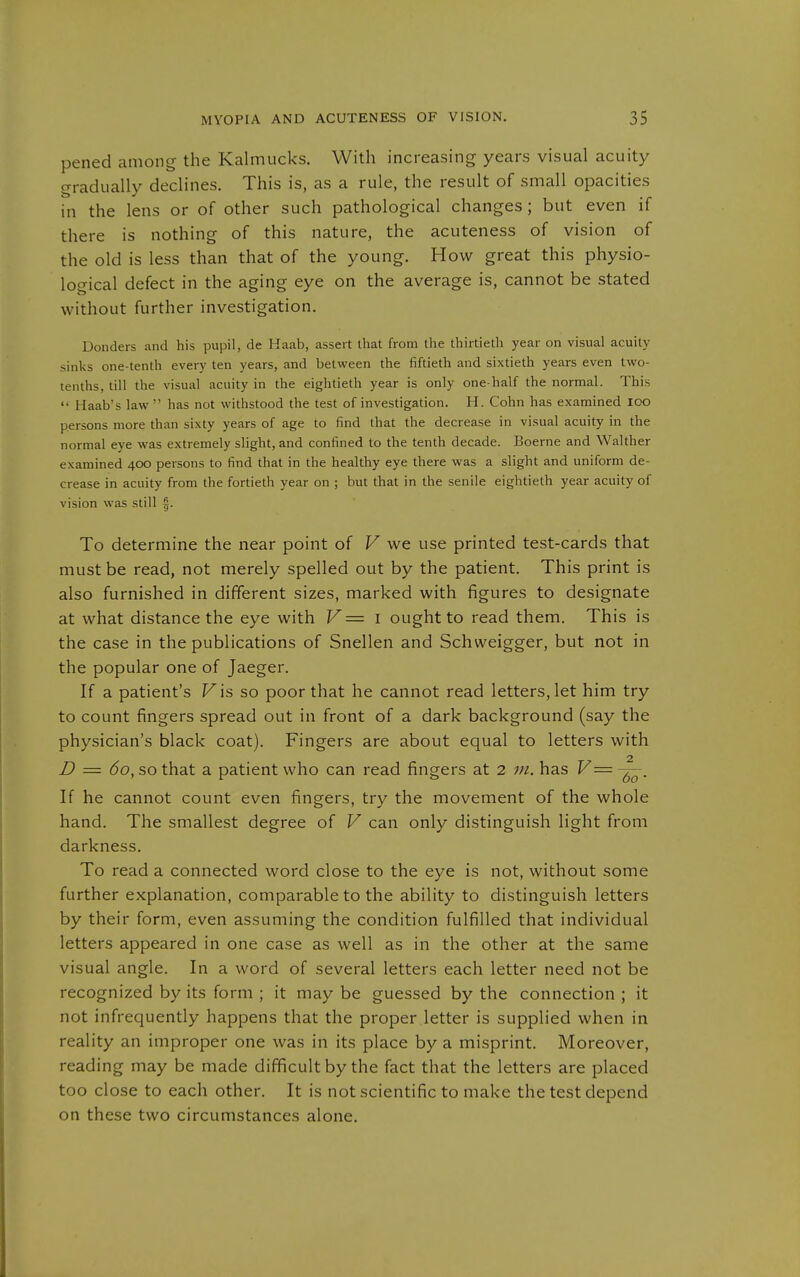 pened among the Kalmucks. With increasing years visual acuity gradually declines. This is, as a rule, the result of small opacities in the lens or of other such pathological changes; but even if there is nothing of this nature, the acuteness of vision of the old is less than that of the young. How great this physio- logical defect in the aging eye on the average is, cannot be stated without further investigation. Donders and his pupil, de Haab, assert that from the thirtieth year on visual acuity sinks one-tenth every ten years, and between the fiftieth and sixtieth years even two- tenths, till the visual acuity in the eightieth year is only one-half the normal. This  Haab's law  has not withstood the test of investigation. H. Cohn has examined loo persons more than sixty years of age to find that the decrease in visual acuity in the normal eye was extremely slight, and confined to the tenth decade. Boerne and Walther examined 400 persons to find that in the healthy eye there was a slight and uniform de- crease in acuity from the fortieth year on ; but that in the senile eightieth year acuity of vision was still 0. To determine the near point of V we use printed test-cards that must be read, not merely spelled out by the patient. This print is also furnished in different sizes, marked with figures to designate at what distance the eye with V = i ought to read them. This is the case in the publications of Snellen and Schweigger, but not in the popular one of Jaeger. If a patient's Fis so poor that he cannot read letters, let him try to count fingers spread out in front of a dark background (say the physician's black coat). Fingers are about equal to letters with D = 60, so that a patient who can read fingers at 2 wz. has V= If he cannot count even fingers, try the movement of the whole hand. The smallest degree of V can only distinguish light from darkness. To read a connected word close to the eye is not, without some further explanation, comparable to the ability to distinguish letters by their form, even assuming the condition fulfilled that individual letters appeared in one case as well as in the other at the same visual angle. In a word of several letters each letter need not be recognized by its form ; it may be guessed by the connection ; it not infrequently happens that the proper letter is supplied when in reality an improper one was in its place by a misprint. Moreover, reading may be made difficult by the fact that the letters are placed too close to each other. It is not scientific to make the test depend on these two circumstances alone.