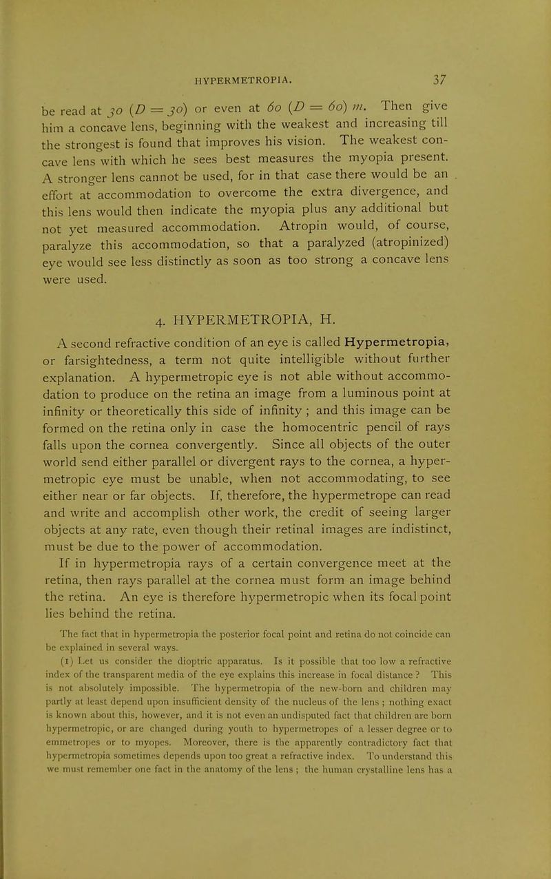 be read at jo {D = Jo) or even at 60 {D = 60) m. Then give him a concave lens, beginning with the weakest and increasing till the strongest is found that improves his vision. The weakest con- cave lens with which he sees best measures the myopia present. A stronger lens cannot be used, for in that case there would be an effort at accommodation to overcome the extra divergence, and this lens would then indicate the myopia plus any additional but not yet measured accommodation. Atropin would, of course, paralyze this accommodation, so that a paralyzed (atropinized) eye would see less distinctly as soon as too strong a concave lens were used. 4. HYPERMETROPIA, H. A second refractive condition of an eye is called Hypermetropia, or farsightedness, a term not quite intelligible without further explanation. A hypermetropic eye is not able without accommo- dation to produce on the retina an image from a luminous point at infinity or theoretically this side of infinity ; and this image can be formed on the retina only in case the homocentric pencil of rays falls upon the cornea convergently. Since all objects of the outer world send either parallel or divergent rays to the cornea, a hyper- metropic eye must be unable, when not accommodating, to see either near or far objects. If, therefore, the hypermetrope can read and write and accomplish other work, the credit of seeing larger objects at any rate, even though their retinal images are indistinct, must be due to the power of accommodation. If in hypermetropia rays of a certain convergence meet at the retina, then rays parallel at the cornea must form an image behind the retina. An eye is therefore hypermetropic when its focal point lies behind the retina. The fact that in hypermetropia the posterior focal point and retina do not coincide can be explained in several ways. (i) Let us consider the dioptric apparatus. Is it possible that too low a refractive index of the transparent media of the eye explains this increase in focal distance ? This is not absolutely impossible. The hypermetropia of the new-born and children may partly at least depend upon insufficient density of the nucleus of the lens ; nothing exact is known about this, however, and it is not even an undisputed fact that children are born hypermetropic, or are changed during youth to hypermetropes of a lesser degree or to emmetropes or to myopes. Moreover, there is the apparently contradictory fact that hypermetropia .sometimes depends upon too great a refractive index. To understand this we must remember one fact in the anatomy of the lens ; the human crystalline lens has a
