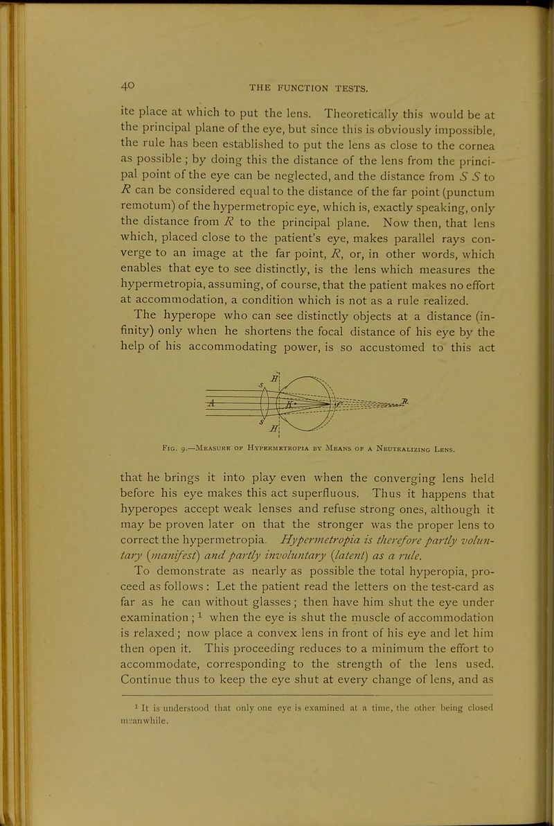 ite place at which to put the lens. Theoretically this would be at the principal plane of the eye, but since this is obviously impossible, the rule has been established to put the lens as close to the cornea as possible ; by doing this the distance of the lens from the princi- pal point of the eye can be neglected, and the distance from S S to 72 can be considered equal to the distance of the far point (punctum remotum) of the hypermetropic eye, which is, exactly speaking, only the distance from R to the principal plane. Now then, that lens which, placed close to the patient's eye, makes parallel rays con- verge to an image at the far point, R, or, in other words, which enables that eye to see distinctly, is the lens which measures the hypermetropia, assuming, of course, that the patient makes no effort at accommodation, a condition which is not as a rule realized. The hyperope who can see distinctly objects at a distance (in- finity) only when he shortens the focal distance of his eye by the help of his accommodating power, is so accustomed to this act 1 s Fig. 9.—Measure of Hypermetropia by Means of a Neutralizing Lens. that he brings it into play even when the converging lens held before his eye makes this act superfluous. Thus it happens that hyperopes accept weak lenses and refuse strong ones, although it may be proven later on that the stronger was the proper lens to correct the hypermetropia. Hypermetropia is therefore partly volun- tary {^manifest) and partly invohintary {latent) as a rule. To demonstrate as nearly as possible the total hyperopia, pro- ceed as follows : Let the patient read the letters on the test-card as far as he can without glasses; then have him shut the eye under examination; ^ when the eye is shut the muscle of accommodation is relaxed; now place a convex lens in front of his eye and let him then open it. This proceeding reduces to a minimum the effort to accommodate, corresponding to the strength of the lens used. Continue thus to keep the eye shut at every change of lens, and as 1 It is understood that only one eye is examined at a time, tlie other being closed in :'an while.