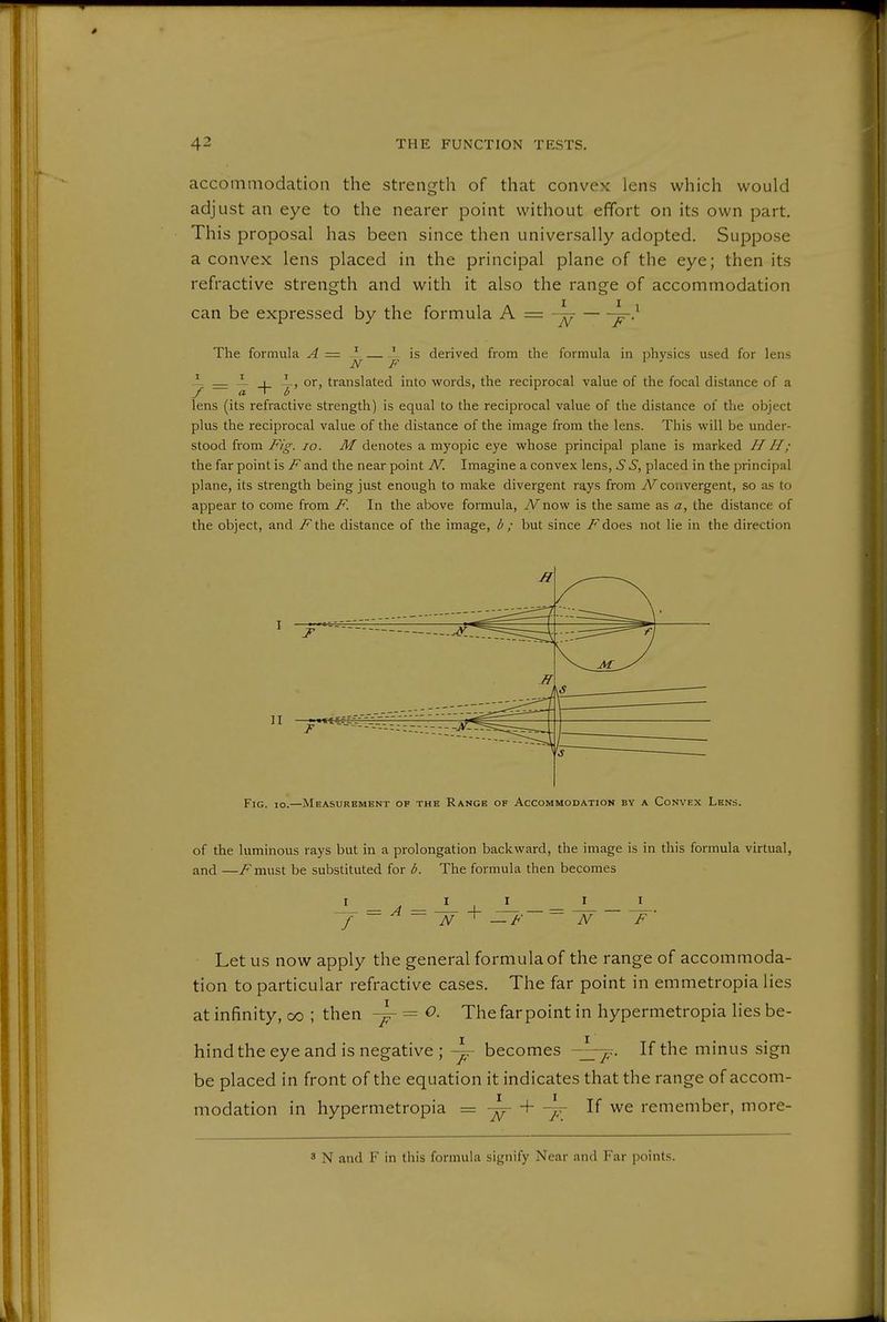 accommodation the strength of that convex lens which would adjust an eye to the nearer point without effort on its own part. This proposal has been since then universally adopted. Suppose a convex lens placed in the principal plane of the eye; then its refractive strength and with it also the range of accommodation can be expressed by the formula A = ~ ^} The formula A = ^ ' is derived from the formula in ijhvsics used for lens N F ' - _ — _l_ or, translated into words, the reciprocal value of the focal distance of a / a I 0 lens (its refractive strength) is equal to the reciprocal value of the distance of the object plus the reciprocal value of the distance of the image from the lens. This will be under- stood from Fig. 10. M denotes a myopic eye whose principal plane is marked H H; the far point is F and the near point N. Imagine a convex lens, 5 S, placed in the principal plane, its strength being just enough to make divergent rays from N convergent, so as to appear to come from F. In the above formula, iVnow is the same as a, the distance of the object, and /^the distance of the image, b ; but since /^does not lie in the direction of the luminous rays but in a prolongation backward, the image is in this formula virtual, and—must be substituted for 1^. The formula then becomes JL_=J L. 'f— ^ — N^—F N F Let us now apply the general formula of the range of accommoda- tion to particular refractive cases. The far point in emmetropia lies at infinity, oo ; then ^ = ^- The far point in hypermetropia lies be- hind the eye and is negative ; becomes If the minus sign be placed in front of the equation it indicates that the range of accom- modation in hypermetropia = ■\- If we remember, more- 3 N and F in this formula signify Near and Far points.