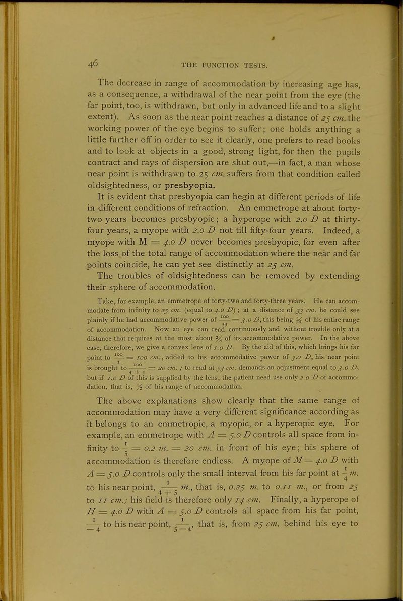 • 4^ THE FUNCTION TESTS. The decrease in range of accommodation by increasing age has, as a consequence, a withdrawal of the near point from the eye (the far point, too, is withdrawn, but only in advanced life and to a slight extent). As soon as the near point reaches a distance of 2^ cm. the working power of the eye begins to suffer; one holds anything a little further off in order to see it clearly, one prefers to read books and to look at objects in a good, strong light, for then the pupils contract and rays of dispersion are shut out,—in fact, a man whose near point is withdrawn to 25 suffers from that condition called oldsightedness, or presbyopia. It is evident that presbyopia can begin at different periods of life in different conditions of refraction. An emmetrope at about forty- two years becomes presbyopic; a hyperope with 2.0 D at thirty- four years, a myope with 2.0 D not till fifty-four years. Indeed, a myope with M = /j..o D never becomes presbyopic, for even after the loss , of the total range of accommodation where the near and far points coincide, he can yet see distinctly at 2^ an. The troubles of oldsightedness can be removed by extending their sphere of accommodation. Take, for example, an emmetrope of forty-two and forty-three years. He can accom- modate from infinity to 2^ cm. (equal to 4..0 D)\ at a distance of jj an. he could see plainly if he had accommodative power of = 3.0 D, this being ^ of his entire range of accommodation. Now an eye can read continuously and without trouble only at a distance that requires at the most about % of its accommodative power. In the above case, therefore, we give a convex lens of i.o D. By the aid of this, which brings his far point to = 100 C7/1., added to his accommodative power of j.o D, his near point is brought to '^^ — 20 cm. ; to read at jj cm. demands an adjustment equal to j.o Z>, but if 1.0 D of this is supplied by the lens, the patient need use only.?.o D of accommo- dation, that is, Yi of his range of accommodation. The above explanations show clearly that the same range of accommodation may have a very different significance according as it belongs to an emmetropic, a myopic, or a hyperopic eye. For example, an emmetrope with A = 5.0 D controls all space from in- finity to ^ = 0.2 in. = 20 an. in front of his eye; his sphere of accommodation is therefore endless. A myope oi M = 4.0 D with A = J.o D controls only the small interval from his far point at - ui. to his near point, —— in., that is, 0.25 in. to o.ii in., or from 2j to // cm.; his field is therefore only 14. cm. Finally, a hyperope of H = 4.0 D with A = J.o D controls all space from his far point, to his near point, , that is, from 2ß cm. behind his eye to