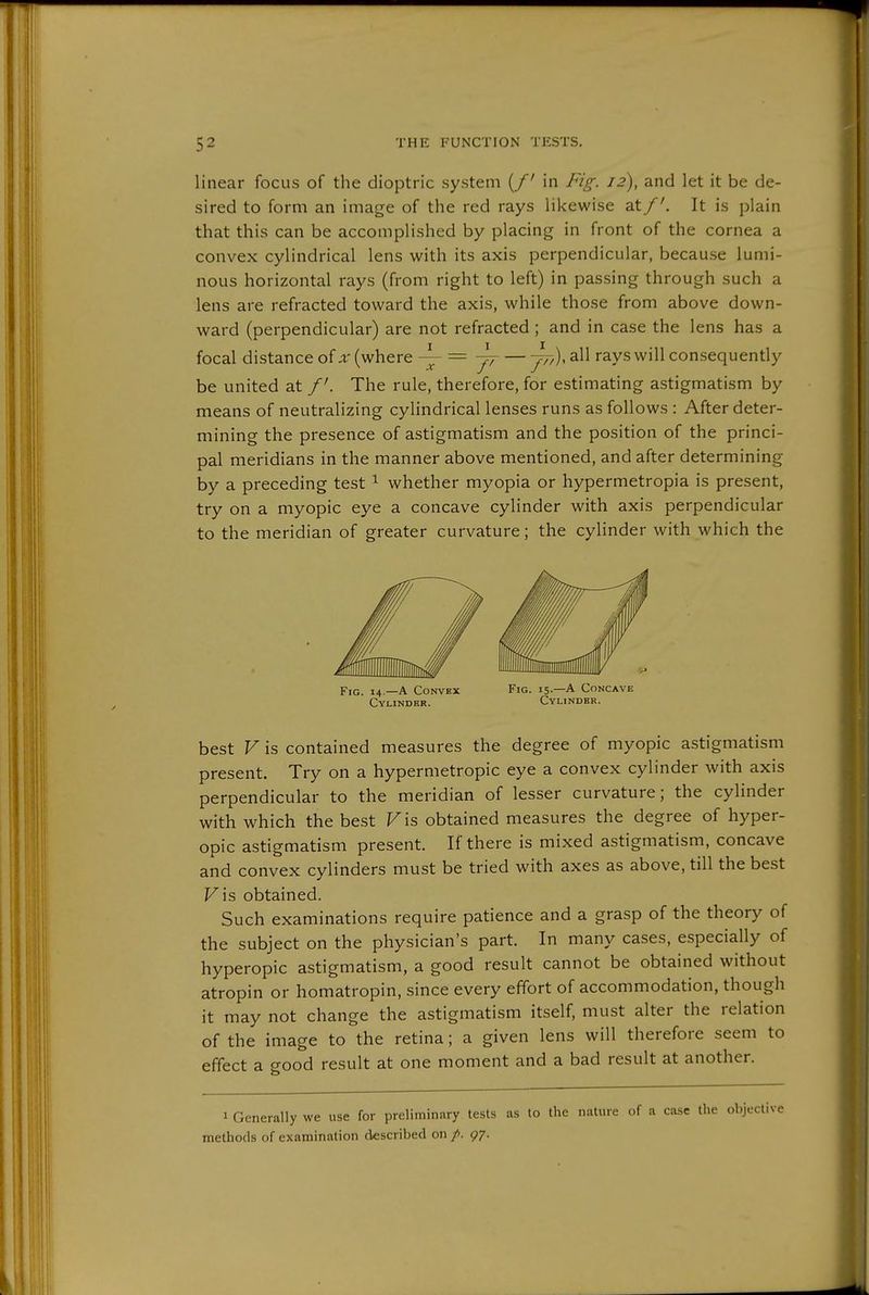 linear focus of the dioptric system (/' in Fig. 12), and let it be de- sired to form an image of the red rays likewise atIt is j^lain that this can be accomplished by placing in front of the cornea a convex cylindrical lens with its axis perpendicular, because lumi- nous horizontal rays (from right to left) in passing through such a lens are refracted toward the axis, while those from above down- ward (perpendicular) are not refracted ; and in case the lens has a focal distance of x (where ~-= — 777). all rays will consequently be united at /'. The rule, therefore, for estimating astigmatism by means of neutralizing cylindrical lenses runs as follows : After deter- mining the presence of astigmatism and the position of the princi- pal meridians in the manner above mentioned, and after determining by a preceding test ^ whether myopia or hypermetropia is present, try on a myopic eye a concave cylinder with axis perpendicular to the meridian of greater curvature; the cylinder with which the Fig. 14.—a Convex Fig. 15-—A Concave Cylinder. Cylinder. best V is contained measures the degree of myopic astigmatism present. Try on a hypermetropic eye a convex cylinder with axis perpendicular to the meridian of lesser curvature; the cylinder with which the best Vis obtained measures the degree of hyper- opic astigmatism present. If there is mixed astigmatism, concave and convex cylinders must be tried with axes as above, till the best Fis obtained. Such examinations require patience and a grasp of the theory of the subject on the physician's part. In many cases, especially of hyperopic astigmatism, a good result cannot be obtained without atropin or homatropin, since every effort of accommodation, though it may not change the astigmatism itself, must alter the relation of the image to the retina; a given lens will therefore seem to effect a good result at one moment and a bad result at another. 1 Generally we use for preliminary tests as to the nature of a case methods of examination described on /. 97.