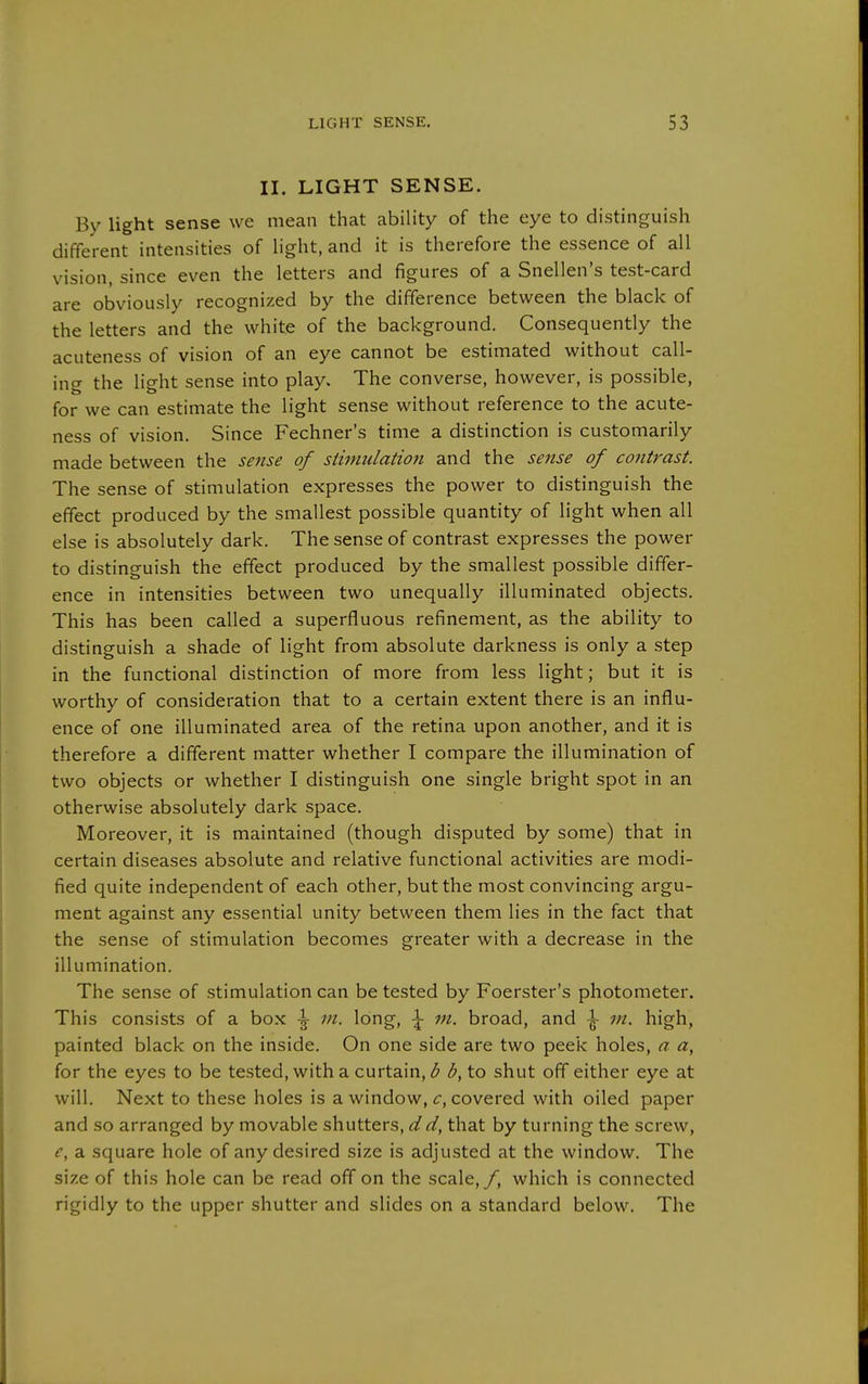 II. LIGHT SENSE. By light sense we mean that ability of the eye to distinguish different intensities of hght, and it is therefore the essence of all vision, since even the letters and figures of a Snellen's test-card are obviously recognized by the difference between the black of the letters and the white of the background. Consequently the acuteness of vision of an eye cannot be estimated without call- ing the light sense into play. The converse, however, is possible, for we can estimate the light sense without reference to the acute- ness of vision. Since Fechner's time a distinction is customarily made between the sense of stimulation and the sense of contrast. The sense of stimulation expresses the power to distinguish the effect produced by the smallest possible quantity of light when all else is absolutely dark. The sense of contrast expresses the power to distinguish the effect produced by the smallest possible differ- ence in intensities between two unequally illuminated objects. This has been called a superfluous refinement, as the ability to distinguish a shade of light from absolute darkness is only a step in the functional distinction of more from less light; but it is worthy of consideration that to a certain extent there is an influ- ence of one illuminated area of the retina upon another, and it is therefore a different matter whether I compare the illumination of two objects or whether I distinguish one single bright spot in an otherwise absolutely dark space. Moreover, it is maintained (though disputed by some) that in certain diseases absolute and relative functional activities are modi- fied quite independent of each other, but the most convincing argu- ment against any essential unity between them lies in the fact that the sense of stimulation becomes greater with a decrease in the illumination. The sense of stimulation can be tested by Foerster's photometer. This consists of a box \ m. long, \ m. broad, and \ m. high, painted black on the inside. On one side are two peek holes, a a, for the eyes to be tested, with a curtain, b b, to shut off either eye at will. Next to these holes is a window, c, covered with oiled paper and so arranged by movable shutters, i//^, that by turning the screw, e, a square hole of any desired size is adjusted at the window. The size of this hole can be read off on the scale,/, which is connected rigidly to the upper shutter and slides on a standard below. The