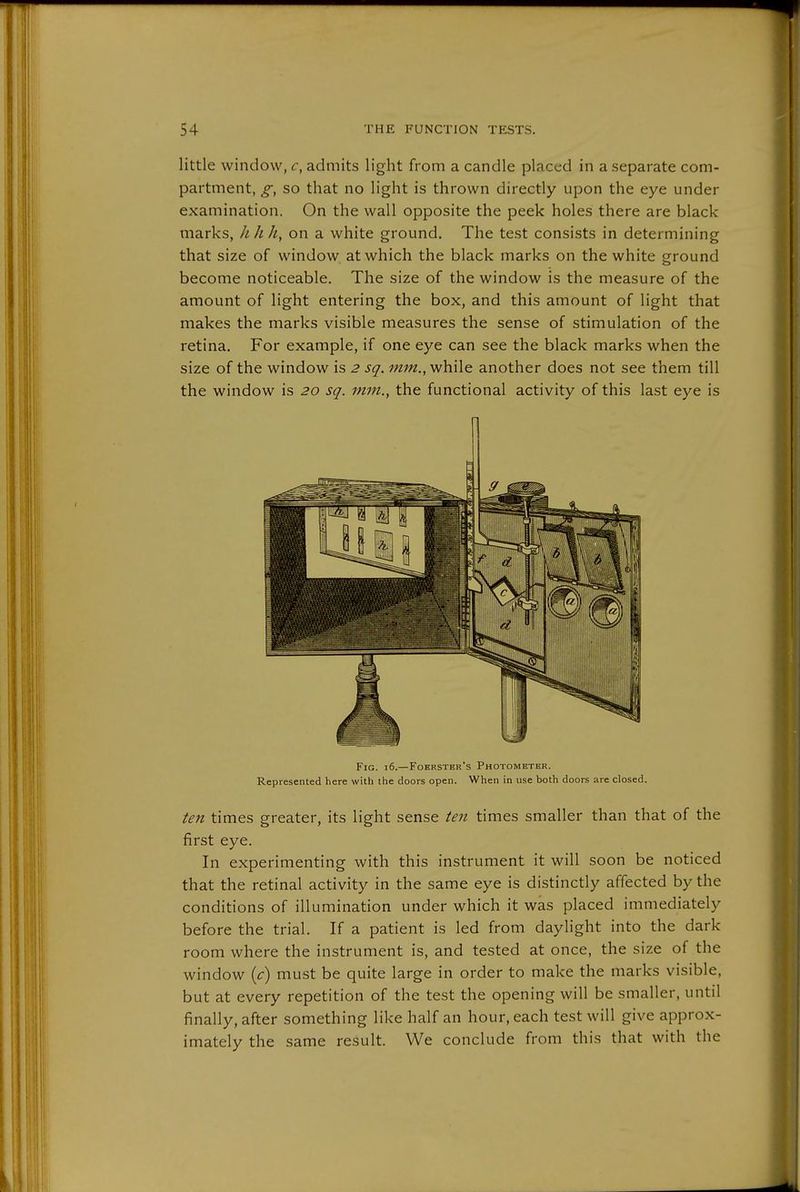 little window, admits light from a candle placed in a separate com- partment, g, so that no light is thrown directly upon the eye under examination. On the wall opposite the peek holes there are black marks, hhh, on a white ground. The test consists in determining that size of window at which the black marks on the white ground become noticeable. The size of the window is the measure of the amount of light entering the box, and this amount of light that makes the marks visible measures the sense of stimulation of the retina. For example, if one eye can see the black marks when the size of the window is 2 sq. mm., while another does not see them till the window is 20 sq. mm., the functional activity of this last eye is \ Fig. 16.—Fobrster's Photometer. Represented here with the doors open. When in use both doors are closed. ten times greater, its light sense ten times smaller than that of the first eye. In experimenting with this instrument it will soon be noticed that the retinal activity in the same eye is distinctly affected by the conditions of illumination under which it was placed immediately before the trial. If a patient is led from daylight into the dark room where the instrument is, and tested at once, the size of the window {c) must be quite large in order to make the marks visible, but at every repetition of the test the opening will be smaller, until finally, after something like half an hour, each test will give approx- imately the same result. We conclude from this that with the