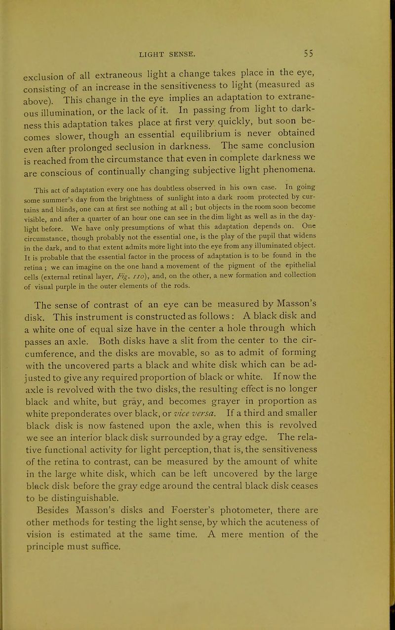 exclusion of all extraneous light a change takes place in the eye, consisting of an increase in the sensitiveness to light (measured as above). This change in the eye implies an adaptation to extrane- ous illumination, or the lack of it. In passing from light to dark- ness this adaptation takes place at first very quickly, but soon be- comes slower, though an essential equilibrium is never obtained even after prolonged seclusion in darkness. The same conclusion is reached from the circumstance that even in complete darkness we are conscious of continually changing subjective light phenomena. This act of adaptation every one has doubtless observed in his own case. In going some summer's day from the brightness of sunlight into a dark room protected by cur- tains and blinds, one can at first see nothing at all ; but objects in the room soon become visible, and after a quarter of an hour one can see in the dim light as well as in the day- light before. We have only presumptions of what this adaptation depends on. One circumstance, though probably not the essential one, is the play of the pupil that widens in the dark, and to that extent admits more light into the eye from any illuminated object. It is probable that the essential factor in the process of adaptation is to be found in the retina ; we can imagine on the one hand a movement of the pigment of the epithelial cells (external retinal layer. Fig. no), and, on the other, a new formation and collection of visual purple in the outer elements of the rods. The sense of contrast of an eye can be measured by Masson's disk. This instrument is constructed as follows : A black disk and a white one of equal size have in the center a hole through which passes an axle. Both disks have a slit from the center to the cir- cumference, and the disks are movable, so as to admit of forming with the uncovered parts a black and white disk which can be ad- j usted to give any required proportion of black or white. If now the axle is revolved with the two disks, the resulting effect is no longer black and white, but gray, and becomes grayer in proportion as white preponderates over black, or vice versa. If a third and smaller black disk is now fastened upon the axle, when this is revolved we see an interior black disk surrounded by a gray edge. The rela- tive functional activity for light perception, that is, the sensitiveness of the retina to contrast, can be measured by the amount of white in the large white disk, which can be left uncovered by the large black disk before the gray edge around the central black disk ceases to be distinguishable. Besides Masson's disks and Foerster's photometer, there are other methods for testing the light sense, by which the acuteness of vision is estimated at the same time. A mere mention of the principle must suffice.