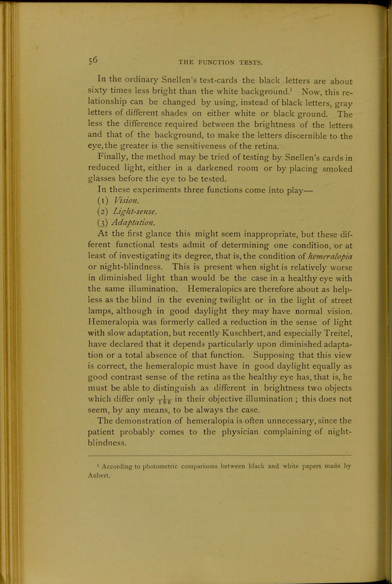 In the ordinary Snellen's test-cards the black letters are about sixty times less bright than the white background.' Now, this re- lationship can be changed by using, instead of black letters, gray letters of different shades on either white or black ground. The less the difference required between the brightness of the letters and that of the background, to make the letters discernible to the eye, the greater is the sensitiveness of the retina. Finally, the method may be tried of testing by Snellen's cards in reduced light, either in a darkened room or by placing smoked glasses before the eye to be tested. In these experiments three functions come into play— (1) Vision. (2) Light-sense. (3) Adaptation. At the first glance this might seem inappropriate, but these dif- ferent functional tests admit of determining one condition, or at least of investigating its degree, that is, the condition kenieralopia or night-blindness. This is present when sight is relatively worse in diminished light than would be the case in a healthy eye with the same illumination. Hemeralopics are therefore about as help- less as the blind in the evening twilight or in the light of street lamps, although in good daylight they may have normal vision. Hemeralopia was formerly called a reduction in the sense of light with slow adaptation, but recently Kuschbert, and especially Treitel, have declared that it depends particularly upon diminished adapta- tion or a total absence of that function. Supposing that this view is correct, the hemeralopic must have in good daylight equally as good contrast sense of the retina as the healthy eye has, that is, he must be able to distinguish as different in brightness two objects which differ only j^'S their objective illumination ; this does not seem, by any means, to be always the case. The demonstration of hemeralopia is often unnecessary, since the patient probably comes to the physician complaining of night- blindness. 1 According to photometric comparisons between black and white papers made by Aubert.