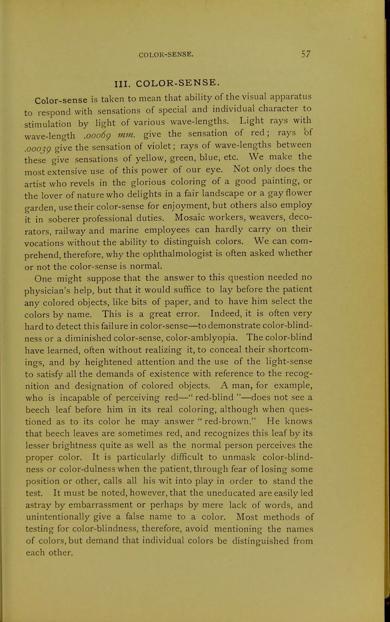 III. COLOR-SENSE. Color-sense is taken to mean that ability of the visual apparatus to respond with sensations of special and individual character to stimulation by light of various wave-lengths. Light rays with wave-length .ooo6g mm. give the sensation of red; rays of .0003g give the sensation of violet; rays of wave-lengths between these give sensations of yellow, green, blue, etc. We make the most extensive use of this power of our eye. Not only does the artist who revels in the glorious coloring of a good painting, or the lover of nature who delights in a fair landscape or a gay flower garden, use their color-sense for enjoyment, but others also employ it in soberer professional duties. Mosaic workers, weavers, deco- rators, railway and marine employees can hardly carry on their vocations without the ability to distinguish colors. We can com- prehend, therefore, why the ophthalmologist is often asked whether or not the color-sense is normal. One might suppose that the answer to this question needed no physician's help, but that it would suffice to lay before the patient any colored objects, like bits of paper, and to have him select the colors by name. This is a great error. Indeed, it is often very hard to detect this failure in color-sense—to demonstrate color-blind- ness or a diminished color-sense, color-amblyopia. The color-blind have learned, often without realizing it, to conceal their shortcom- ings, and by heightened attention and the use of the light-sense to satisfy all the demands of existence with reference to the recog- nition and designation of colored objects. A man, for example, who is incapable of perceiving red— red-blind —does not see a beech leaf before him in its real coloring, although when ques- tioned as to its color he may answer  red-brown. He knows that beech leaves are sometimes red, and recognizes this leaf by its lesser brightness quite as well as the normal person perceives the proper color. It is particularly difficult to unmask color-blind- ness or color-dulness when the patient, through fear of losing some position or other, calls all his wit into play in order to stand the test. It must be noted, however, that the uneducated are easily led astray by embarrassment or perhaps by mere lack of words, and unintentionally give a false name to a color. Most methods of testing for color-blindness, therefore, avoid mentioning the names of colors, but demand that individual colors be distinguished from each other.