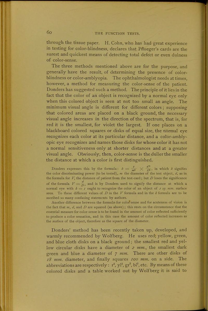 through the tissue paper. H. Cohn, who has had great experience in testing for color-blindness, declares that Pflueger's cards are the surest and quickest means of detecting total defect or even dulness of color-sense. The three methods mentioned above are for the purpose, and generally have the result, of determining the presence of color- blindness or color-amblyopia. The ophthalmologist needs at times, however, a method for measuring the color-sense of the patient. Donders has suggested such a method. The principle of it lies in the fact that the color of an object is recognized by a normal eye only when this colored object is seen at not too small an angle. The minimum visual angle is different for different colors; supposing that colored areas are placed on a black ground, the necessary visual angle increases in the direction of the spectrum, that is, for red it is the smallest, for violet the largest. If one places on a blackboard colored squares or disks of equal size, the normal eye recognizes each color at its particular distance, and a color-ambly- opic eye recognizes and names those disks for whose color it has not a normal sensitiveness only at shorter distances and at a greater visual angle. Obviously, then, color-sense is the duller the smaller the distance at which a color is first distinguished, / d- Donders expresses this by the formula: /' = X '^ which k signifies the color discriminating power (to be tested), ni the diameter of the test object, d, as in the formula for V, the distance of patient from the test-card ; but D loses the significance of the formula V = and is by Donders used to signify the distance at which a normal eye with k = i ought to recognize the color of an object of / sq. mm. surface area. To these different values of D in the V formula and in the k formula are to be ascribed so many confusing statements by authors. Another difference between the formulae for color-sense and for acuteness of vision is the fact that m, d, and D are squared (as above) ; this rests on the circumstance that the essential measure for color-sense is to be found in the amount of color reflected sufficiently to produce a color sensation, and in this case the amount of color reflected increases as the surface of the object, therefore as the square of the diameter. Bonders' method has been recently taken up, developed, and warmly recommended by Wolfberg. He uses red; yellow, green, and blue cloth disks on a black ground; the smallest red and yel- low circular disks have a diameter of 2 mm., the smallest dark green and blue a diameter of 7 mjn. There are other disks of 18 mm. diameter, and finally squares 100 mm. on a side. The abbreviations are respectively: r^ yl^ gr^, b^, etc. By means of these colored disks and a table worked out by Wolf berg it is said to