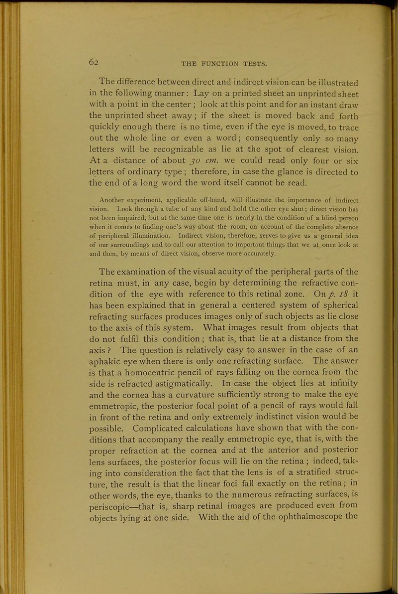 The difference between direct and indirect vision can be illustrated in the following manner : Lay on a printed sheet an unprinted sheet with a point in the center ; look at this point and for an instant draw the unprinted sheet away; if the sheet is moved back and forth quickly enough there is no time, even if the eye is moved, to trace out the whole line or even a word; consequently only so many letters will be recognizable as lie at the spot of clearest vision. At a distance of about jo cm. we could read only four or six letters of ordinary type; therefore, in case the glance is directed to the end of a long word the word itself cannot be read. Another experiment, applicable off-hand, will illustrate the importance of indirect vision. Look through a tube of any kind and hold the other eye shut; direct vision has not been impaired, but at the same time one is nearly in the condition of a blind person when it comes to finding one's way about the room, on account of the complete absence of peripheral illumination. Indirect vision, therefore, serves to give us a general idea of our surroundings and to call our attention to important things that we at once look at and then, by means of direct vision, observe more accurately. The examination of the visual acuity of the peripheral parts of the retina must, in any case, begin by determining the refractive con- dition of the eye with reference to this retinal zone. On /. i8 it has been explained that in general a centered system of spherical refracting surfaces produces images only of such objects as lie close to the axis of this system. What images result from objects that do not fulfil this condition ; that is, that lie at a distance from the axis ? The question is relatively easy to answer in the case of an aphakic eye when there is only one refracting surface. The answer is that a homocentric pencil of rays falling on the cornea from the side is refracted astigmatically. In case the object lies at infinity and the cornea has a curvature sufficiently strong to make the eye emmetropic, the posterior focal point of a pencil of rays would fall in front of the retina and only extremely indistinct vision would be possible. Complicated calculations have shown that with the con- ditions that accompany the really emmetropic eye, that is, with the proper refraction at the cornea and at the anterior and posterior lens surfaces, the posterior focus will lie on the retina; indeed, tak- ing into consideration the fact that the lens is of a stratified struc- ture, the result is that the linear foci fall exactly on the retina; in other words, the eye, thanks to the numerous refracting surfaces, is periscopic—that is, sharp retinal images are produced even from objects lying at one side. With the aid of the ophthalmoscope the