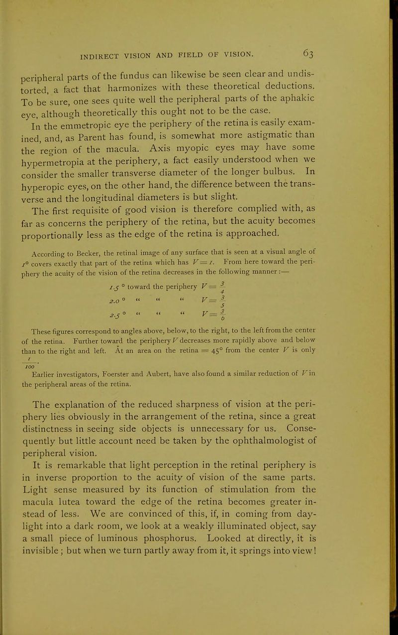 peripheral parts of the fundus can likewise be seen clear and undis- torted, a fact that harmonizes with these theoretical deductions. To be'sure, one sees quite well the peripheral parts of the aphakic eye, although theoretically this ought not to be the case. In the emmetropic eye the periphery of the retina is easily exam- ined, and, as Parent has found, is somewhat more astigmatic than the region of the macula. Axis myopic eyes may have some hypermetropia at the periphery, a fact easily understood when we consider the smaller transverse diameter of the longer bulbus. In hyperopic eyes, on the other hand, the difference between the trans- verse and the longitudinal diameters is but slight. The first requisite of good vision is therefore complied with, as far as concerns the periphery of the retina, but the acuity becomes proportionally less as the edge of the retina is approached. According to Becker, the retinal image of any surface that is seen at a visual angle of 7° covers exactly that part of the retina which has V= i. From here toward the peri- phery the acuity of the vision of the retina decreases in the following manner:— I.J ° toward the periphery V = ^ 2.0 °    V— ^ 5 2.S °    V= |- These figures correspond to angles above, below, to the right, to the left from the center of the retina. Further toward the periphery F decreases more rapidly above and below than to the right and left. At an area on the retina = 45° from the center V is only r 100 Earlier investigators, Foerster and Aubert, have also found a similar reduction of Fin the peripheral areas of the retina. The explanation of the reduced sharpness of vision at the peri- phery lies obviously in the arrangement of the retina, since a great distinctness in seeing side objects is unnecessary for us. Conse- quently but little account need be taken by the ophthalmologist of peripheral vision. It is remarkable that light perception in the retinal periphery is in inverse proportion to the acuity of vision of the same parts. Light sense measured by its function of stimulation from the macula lutea toward the edge of the retina becomes greater in- stead of less. We are convinced of this, if, in coming from day- light into a dark room, we look at a weakly illuminated object, say a small piece of luminous phosphorus. Looked at directly, it is invisible ; but when we turn partly away from it, it springs into view!