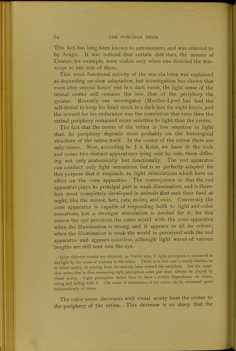 This fact has long been known to astronomers, and was referred to by Arago. It was noticed that certain dim stars, the moons of Uranus, for example, were visible only when one directed the tele- scope to one side of them. This weak functional activity of the macula lutea was explained as depending on slow adaptation, but investigation has shown that even after several hours' rest in a dark room, the light sense of the retinal center still remains the less, that of the periphery the greater. Recently one investigator (Mueller-Lyer) has had the self-denial to keep his head stuck in a dark box for eight hours, and the reward for his endurance was the conviction that even then the retinal periphery remained more sensitive to light than the center. The fact that the center of the retina is less sensitive to light than its periphery depends most probably on the histological structure of the retina itself In the center of the retina there are only cones. Now, according to J. v. Kries, we have in the rods and cones two distinct apparatuses lying side by side, these differ- ing not only anatomically but functionally. The rod apparatus can conduct only light sensations, but is so perfectly adapted for this purpose that it responds to light stimulations which have no effect on the cone apparatus. The consequence is that the rod apparatus plays its principal part in weak illumination, and is there- fore most completely developed in animals that seek their food at night, like the mouse, bats, cats, moles, and owls. Conversely the cone apparatus is capable of responding both to light and color sensations, but a stronger stimulation is needed for it; for this reason the eye perceives the outer world with the cone apparatus when the illumination is strong, and it appears in all its colors; when the illumination is weak the world is perceived with the rod apparatus and appears colorless, although light waves of various lengths are still sent into the eye. Quite different results are obtained, as Treitel says, if light perception is measured in daylight by the sense of contrast in the retina. There is in this case a steady decline, as in visual acuity, in passing from the macula lutea toward the periphery. But the suspi- cion arises that in thus measuring light perception some part must always be played by visual acuity. Light perception seems then to have a certain dependence on vision, rising and falling with it. The sense of stimulation of the retina can be estimated quite independently of vision. The color sense decreases with visual acuity from the center to the periphery of the retina. This decrease is so sharp that the