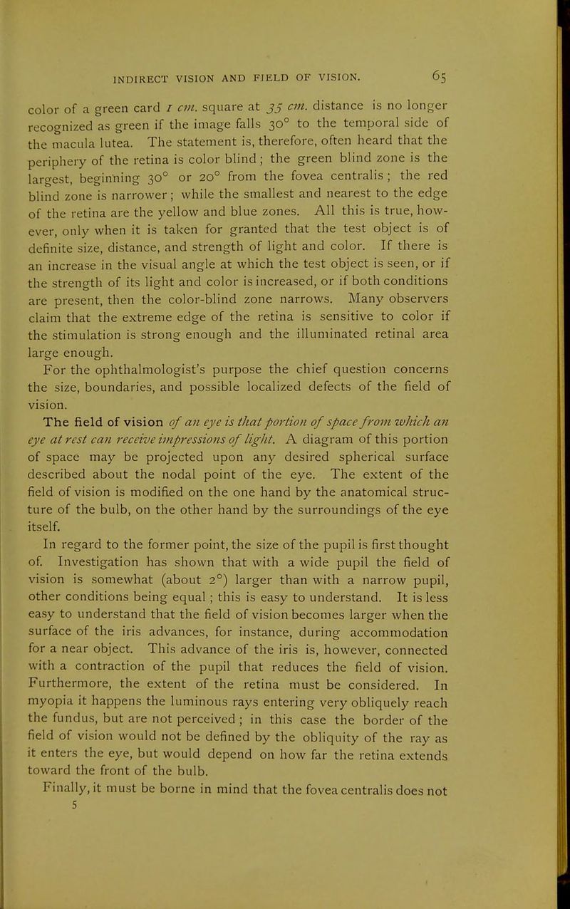 color of a green card / cm. square at 35 cm. distance is no longer recognized as green if the image falls 30° to the temporal side of the macula lutea. The statement is, therefore, often heard that the periphery of the retina is color blind; the green blind zone is the largest, beginning 30° or 20° from the fovea centralis ; the red blind zone is narrower; while the smallest and nearest to the edge of the retina are the yellow and blue zones. All this is true, how- ever, only when it is taken for granted that the test object is of definite size, distance, and strength of light and color. If there is an increase in the visual angle at which the test object is seen, or if the strength of its light and color is increased, or if both conditions are present, then the color-blind zone narrows. Many observers claim that the extreme edge of the retina is sensitive to color if the stimulation is strong enough and the illuminated retinal area large enough. For the ophthalmologist's purpose the chief question concerns the size, boundaries, and possible localized defects of the field of vision. The field of vision of an eye is that portion of space from which an eye at rest can receive impressions of light. A diagram of this portion of space may be projected upon any desired spherical surface described about the nodal point of the eye. The extent of the field of vision is modifi.ed on the one hand by the anatomical struc- ture of the bulb, on the other hand by the surroundings of the eye itself. In regard to the former point, the size of the pupil is first thought of. Investigation has shown that with a wide pupil the field of vision is somewhat (about 2°) larger than with a narrow pupil, other conditions being equal; this is easy to understand. It is less easy to understand that the field of vision becomes larger when the surface of the iris advances, for instance, during accommodation for a near object. This advance of the iris is, however, connected with a contraction of the pupil that reduces the field of vision. Furthermore, the extent of the retina must be considered. In myopia it happens the luminous rays entering very obliquely reach the fundus, but are not perceived ; in this case the border of the field of vision would not be defined by the obliquity of the ray as it enters the eye, but would depend on how far the retina extends toward the front of the bulb. Finally, it must be borne in mind that the fovea centralis does not 5
