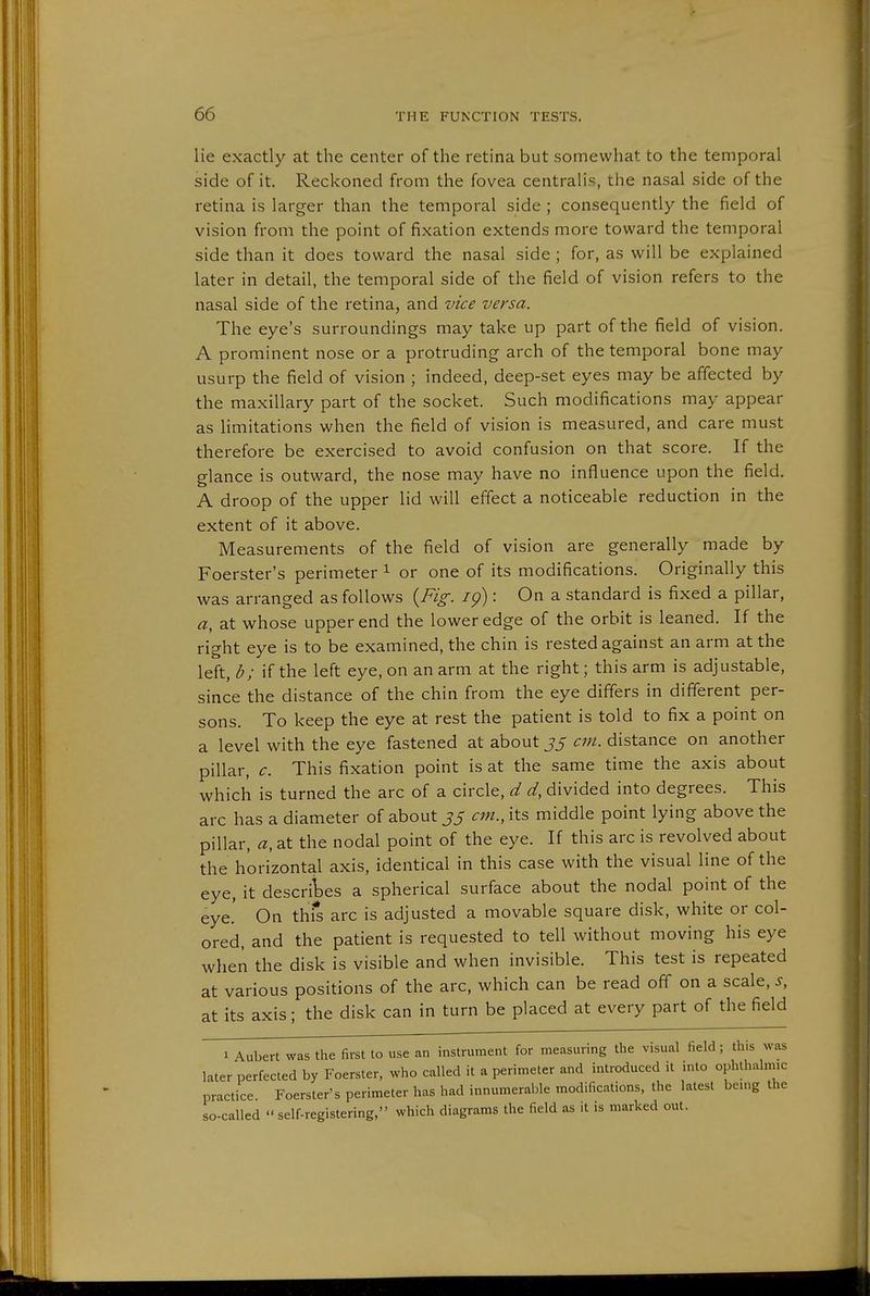 lie exactly at the center of the retina but somewhat to the temporal side of it. Reckoned from the fovea centralis, the nasal side of the retina is larger than the temporal side ; consequently the field of vision from the point of fixation extends more toward the temporal side than it does toward the nasal side ; for, as will be explained later in detail, the temporal side of the field of vision refers to the nasal side of the retina, and vice versa. The eye's surroundings may take up part of the field of vision. A prominent nose or a protruding arch of the temporal bone may usurp the field of vision ; indeed, deep-set eyes may be affected by the maxillary part of the socket. Such modifications may appear as limitations when the field of vision is measured, and care must therefore be exercised to avoid confusion on that score. If the glance is outward, the nose may have no influence upon the field. A droop of the upper lid will effect a noticeable reduction in the extent of it above. Measurements of the field of vision are generally made by Foerster's perimeter ^ or one of its modifications. Originally this was arranged as follows {Fig. ig): On a standard is fixed a pillar, a, at whose upper end the lower edge of the orbit is leaned. If the right eye is to be examined, the chin is rested against an arm at the left, d; if the left eye, on an arm at the right; this arm is adjustable, since the distance of the chin from the eye differs in different per- sons. To keep the eye at rest the patient is told to fix a point on a level with the eye fastened at about js cm. distance on another pillar, c. This fixation point is at the same time the axis about which is turned the arc of a circle, d d, divided into degrees. This arc has a diameter of about J5 cm., its middle point lying above the pillar, a, at the nodal point of the eye. If this arc is revolved about the horizontal axis, identical in this case with the visual line of the eye, it descriWs a spherical surface about the nodal point of the eye.' On thfs arc is adjusted a movable square disk, white or col- ored, and the patient is requested to tell without moving his eye when the disk is visible and when invisible. This test is repeated at various positions of the arc, which can be read off on a scale, s, at its axis; the disk can in turn be placed at every part of the field 1 Aubert was the first to use an instrument for measuring the visual field ; this was later perfected by Foerster, who called it a perimeter and introduced it into ophthalmic practices Foerster's perimeter has had innumerable modifications, the latest bemg the so-called  self-registering, which diagrams the field as it is marked out.