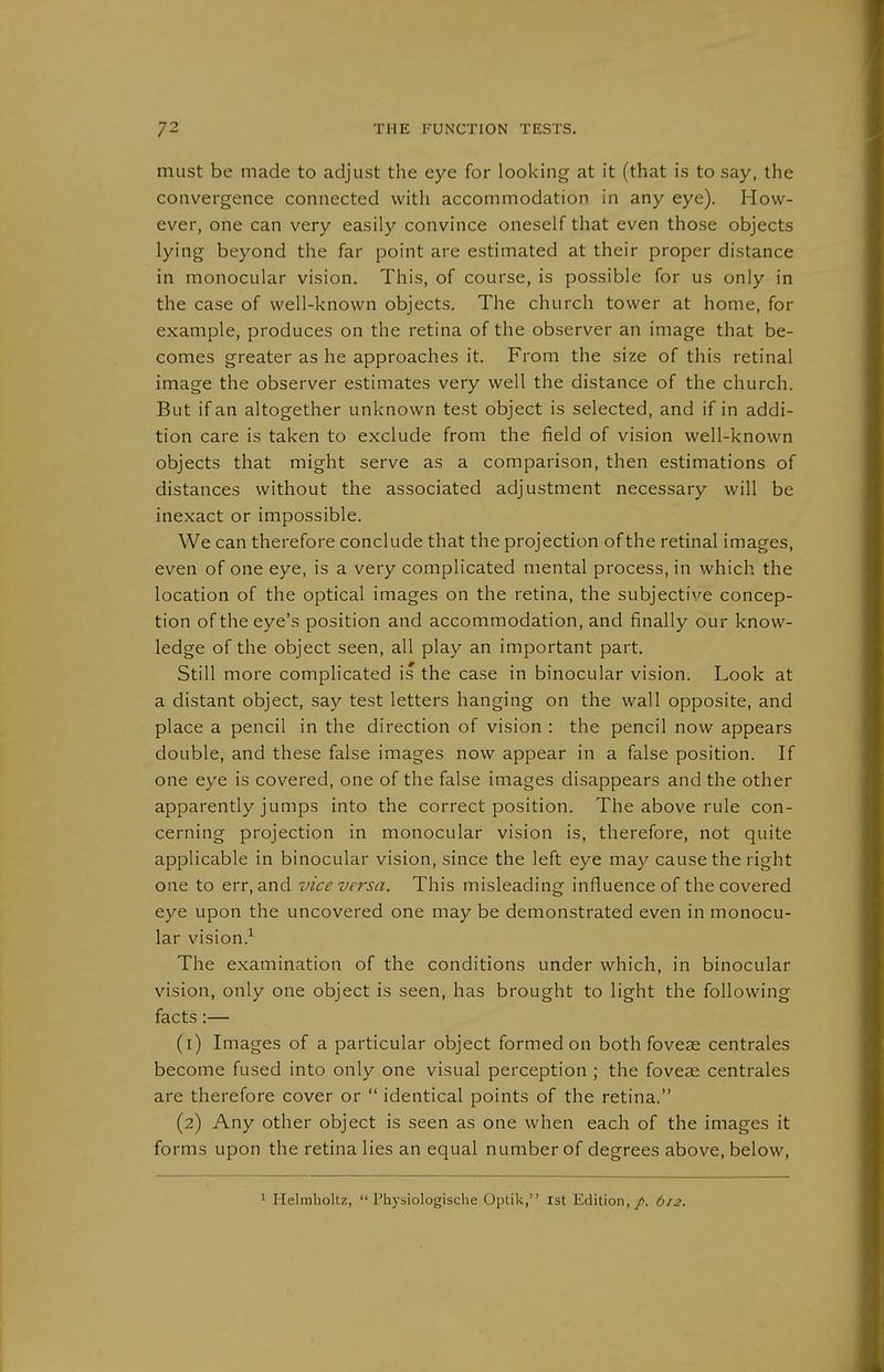 must be made to adjust the eye for looking at it (that is to say, the convergence connected with accommodation in any eye). How- ever, one can very easily convince oneself that even those objects lying beyond the far point are estimated at their proper distance in monocular vision. This, of course, is possible for us only in the case of well-known objects. The church tower at home, for example, produces on the retina of the observer an image that be- comes greater as he approaches it. From the size of this retinal image the observer estimates very well the distance of the church. But if an altogether unknown test object is selected, and if in addi- tion care is taken to exclude from the field of vision well-known objects that might serve as a comparison, then estimations of distances without the associated adjustment necessary will be inexact or impossible. We can therefore conclude that the projection of the retinal images, even of one eye, is a very complicated mental process, in which the location of the optical images on the retina, the subjective concep- tion of the eye's position and accommodation, and finally our know- ledge of the object seen, all play an important part. Still more complicated is the case in binocular vision. Look at a distant object, say test letters hanging on the wall opposite, and place a pencil in the direction of vision : the pencil now appears double, and these false images now appear in a false position. If one eye is covered, one of the false images disappears and the other apparently jumps into the correct position. The above rule con- cerning projection in monocular vision is, therefore, not quite applicable in binocular vision, since the left eye may cause the right one to err, and vice versa. This misleading influence of the covered eye upon the uncovered one may be demonstrated even in monocu- lar vision.-*^ The examination of the conditions under which, in binocular vision, only one object is seen, has brought to light the following facts:— (1) Images of a particular object formed on both foveae centrales become fused into only one visual perception ; the foveae centrales are therefore cover or  identical points of the retina. (2) Any other object is seen as one when each of the images it forms upon the retina lies an equal number of degrees above, below. 1 Helmholtz, Physiologische Optik, Ist Edition,/. 612.