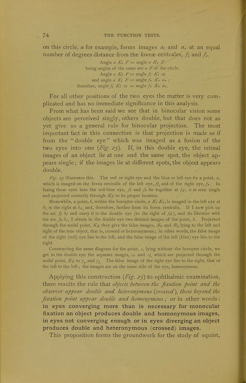on this circle, a for example, forms images ai and ür at an equal number of degrees distance from the foveas centrales, // and fr. Angle a Ki F — angle a Kr F being angles of the same arc a F oi the circle. Angle a Ki F— angle // Ki ai and angle a Ki F = angle fr Kr (ir ; therefore, angle fi Ki ai — angle /r Kr (ir. For all other positions of the two eyes the matter is very com- plicated and has no immediate significance in this analysis. From what has been said we see that in binocular vision some objects are perceived singly, others double, but that does not as yet give us a general rule for binocular projection. The most important fact in this connection is that projection is made as if from the  double eye which was imaged as a fusion of the two eyes into one {Fig. 2^). If, in this double eye, the retinal images of an object lie at one and the same spot, the object ap- pears single; if the images lie at different spots, the object appears double. Fig. 2j illustrates this. The red or right eye and the blue or left eye-fix a point, a, which is imaged on the fovea centralis of the left eye,//, and of the right eye,y>-. In fusing these eyes into the red-blue eye, fi and fr lie together at fd; a is seen single and projected correctly through Kd to its proper location. Meanwhile, a point, b, within the horopter circle, a Ki Kr, is imaged in the left eye at /v, in the right at br, and, therefore, further from its fovea centralis. If I now pick up the arc fi hi and carry it to the double eye (to the right o{ fd), and do likewise with the arc fr I'r, I obtain in the double eye two distinct images of the point, b. Projected through the nodal point, Kd, they give the false images, Br and Bi^ lying to the left and right of the true object, that is, crossed or heteronymous ; in other words, the false image of the right (red) eye lies to the left, and the false image of the left (blue) eye lies to the right. Constructing the same diagram for the point, c, lying without the horopter circle, we get in the double eye the separate images, Cr and r/, which are projected through the nodal point, Kd to and The false image of the right eye lies to the right, that of the left to the left; the images are on the same side of the eye, homonymous. Applying this construction {Fig. 2ß) to ophthalmic examination, there results the rule that objects betzveen the fixation point and the observer appear double and heteronymous {crossed^, those beyond the fixation point appear double and homonymous ; or in other words: in eyes converging more than is necessary for monocular fixation an object produces double and homonymous images, in eyes not converging enough or in eyes diverging an object produces double and heteronymous (crossed) images. This proposition forms the groundwork for the study of squint,