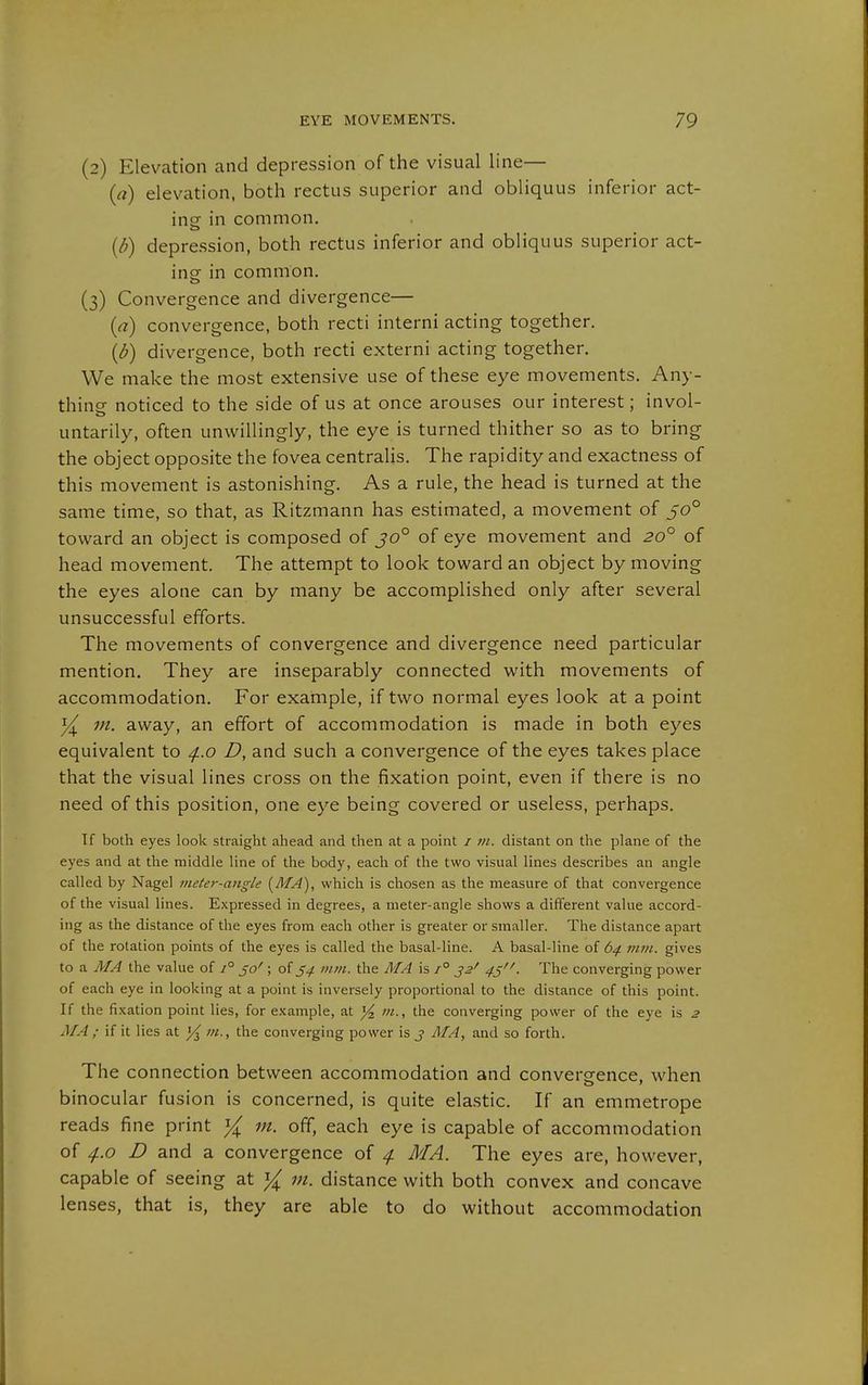 (2) Elevation and depression of the visual line— (a) elevation, both rectus superior and obliquus inferior act- ing in common. {d) depression, both rectus inferior and obliquus superior act- ing in common. (3) Convergence and divergence— {a) convergence, both recti interni acting together. (^) divergence, both recti externi acting together. We make the most extensive use of these eye movements. Any- thing noticed to the side of us at once arouses our interest; invol- untarily, often unwillingly, the eye is turned thither so as to bring the object opposite the fovea centralis. The rapidity and exactness of this movement is astonishing. As a rule, the head is turned at the same time, so that, as Ritzmann has estimated, a movement of 50° toward an object is composed of jo° of eye movement and 20° of head movement. The attempt to look toward an object by moving the eyes alone can by many be accomplished only after several unsuccessful efforts. The movements of convergence and divergence need particular mention. They are inseparably connected with movements of accommodation. For example, if two normal eyes look at a point ^ m. away, an effort of accommodation is made in both eyes equivalent to ^.o D, and such a convergence of the eyes takes place that the visual lines cross on the fixation point, even if there is no need of this position, one eye being covered or useless, perhaps. Tf both eyes look straight ahead and then at a point / m. distant on the plane of the eyes and at the middle line of the body, each of the two visual lines describes an angle called by Nagel meter-angle [MA), which is chosen as the measure of that convergence of the visual lines. Expressed in degrees, a meter-angle shows a different value accord- ing as the distance of the eyes from each other is greater or smaller. The distance apart of the rotation points of the eyes is called the basal-line. A basal-line of 64 mm. gives to a Ä/A the value of 1° jo^ ; of mm. the AIA is /° J2' 43. The converging power of each eye in looking at a point is inversely proportional to the distance of this point. If the fixation point lies, for example, at ^ /«., the converging power of the eye is 2 MA ; if it lies at ]/^ m., the converging power is j MA, and so forth. The connection between accommodation and convergence, when binocular fusion is concerned, is quite elastic. If an emmetrope reads fine print in. off, each eye is capable of accommodation of D and a convergence of ^f. MA. The eyes are, however, capable of seeing at y{ m. distance with both convex and concave lenses, that is, they are able to do without accommodation