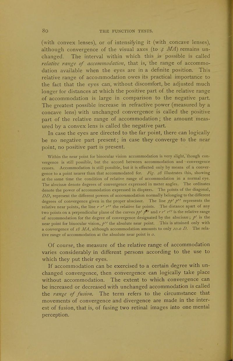 (with convex lenses), or of intensifying it (with concave lenses), although convergence of the visual axes (to /f. MA) remains un- changed. The interval within which this is possible is called relative range of accoviDwdation, that is, the range of accommo- dation available when the eyes are in a definite position. This relative range of accommodation owes its practical importance to the fact that the eyes can, without discomfort, be adjusted much longer for distances at which the positive part of the relative range of accommodation is large in comparison to the negative part. The greatest possible increase in refractive power (measured by a concave lens) with unchanged convergence is called the positive part of the relative range of accommodation ; the amount meas- ured by a convex lens is called the negative part. In case the eyes are directed to the far point, there can logically be no negative part present; in case they converge to the near point, no positive part is present. Within the near point for binocular vision accommodation is very slight, though con- vergence is still possible, but the accord between accommodation and convergence ceases. Accommodation is still possible, but it is effected only by means of a conver- gence to a point nearer than that accommodated for. Fig. 28 illustrates this, showing at the same time the condition of relative range of accommodation in a normal eye. The abscissas denote degrees of convergence expressed in meter angles. The ordinales denote the power of accommodation expressed in diopters. The points of the diagonal, DD, represent the different powers of accommodation normally belonging to the different degrees of convergence given in the proper abscissas. The line pp' p represents the relative near points, the line r r' r the relative far points. The distance apart of any two points on a perpendicular plane of the curves pp' ^' and r r' r is the relative range of accommodation for the degree of convergence designated by the abscissas; /' is the near point for binocular vision,/'^ the absolute near point. This is attained only with a convergence of 18 MA, although accommodation amounts to only jo.o D. The rela- tive range of accommodation at the absolute near point is o. Of course, the measure of the relative range of accommodation varies considerably in different persons according to the use to which they put their eyes. If accommodation can be exercised to a certain degree with un- changed convergence, then convergence can logically take place without accommodation. The extent to which convergence can be increased or decreased with unchanged accommodation is called the range of fusion. The term refers to the circumstance that movements of convergence and divergence are made in the inter- est of fusion, that is, of fusing two retinal images into one mental perception.