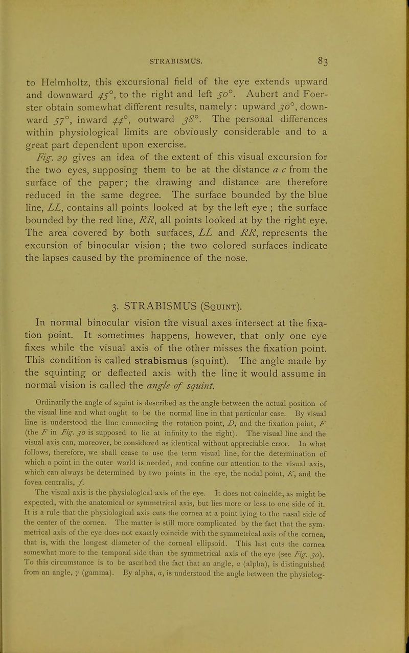 to Helniholtz, this excursional field of the eye extends upward and downward ^5°, to the right and left 50°. Aubert and Foer- ster obtain somewhat different results, namely : upward jo°, down- ward 57°, inward ^4°, outward j<5'°. The personal differences within physiological limits are obviously considerable and to a great part dependent upon exercise. Fig. 2g gives an idea of the extent of this visual excursion for the two eyes, supposing them to be at the distance a c from the surface of the paper; the drawing and distance are therefore reduced in the same degree. The surface bounded by the blue line, LL, contains all points looked at by the left eye ; the surface bounded by the red line, RR, all points looked at by the right eye. The area covered by both surfaces, LL and RR, represents the excursion of binocular vision ; the two colored surfaces indicate the lapses caused by the prominence of the nose. 3. STRABISMUS (Squint). In normal binocular vision the visual axes intersect at the fixa- tion point. It sometimes happens, however, that only one eye fixes while the visual axis of the other misses the fixation point. This condition is called strabismus (squint). The angle made by the squinting or deflected axis with the line it would assume in normal vision is called the angle of squint. Ordinarily the angle of squint is described as the angle between the actual position of the visual line and what ought to be the normal line in that particular case. By visual line is understood the line connecting the rotation point, D, and the fixation point, F (the F in Fig. 30 is supposed to lie at infinity to the right). The visual line and the vi.sual axis can, moreover, be considered as identical without appreciable error. In what follows, therefore, we shall cease to use the term visual line, for the determination of which a point in the outer world is needed, and confine our attention to the visual axis, which can always be determined by two points in the eye, the nodal point, K, and the fovea centralis, f. The visual axis is the physiological axis of the eye. It does not coincide, as might be expected, with the anatomical or symmetrical axis, but lies more or less to one side of it. It is a rule that the physiological axis cuts the cornea at a point lying to the nasal side of the center of the cornea. Tiie matter is still more complicated by the fact that the sym- metrical axis of the eye does not exactly coincide with the symmetrical axis of the cornea, that is, with the longest diameter of the corneal ellipsoid. This last cuts the cornea .somewhat more to the temporal side than the symmetrical axis of the eye (see Fig. jo). To this circumstance is to be ascribed the fact that an angle, a (alpha), is distinguished from an angle, y (gamma). By alpha, a, is understood the angle between the physiolog-