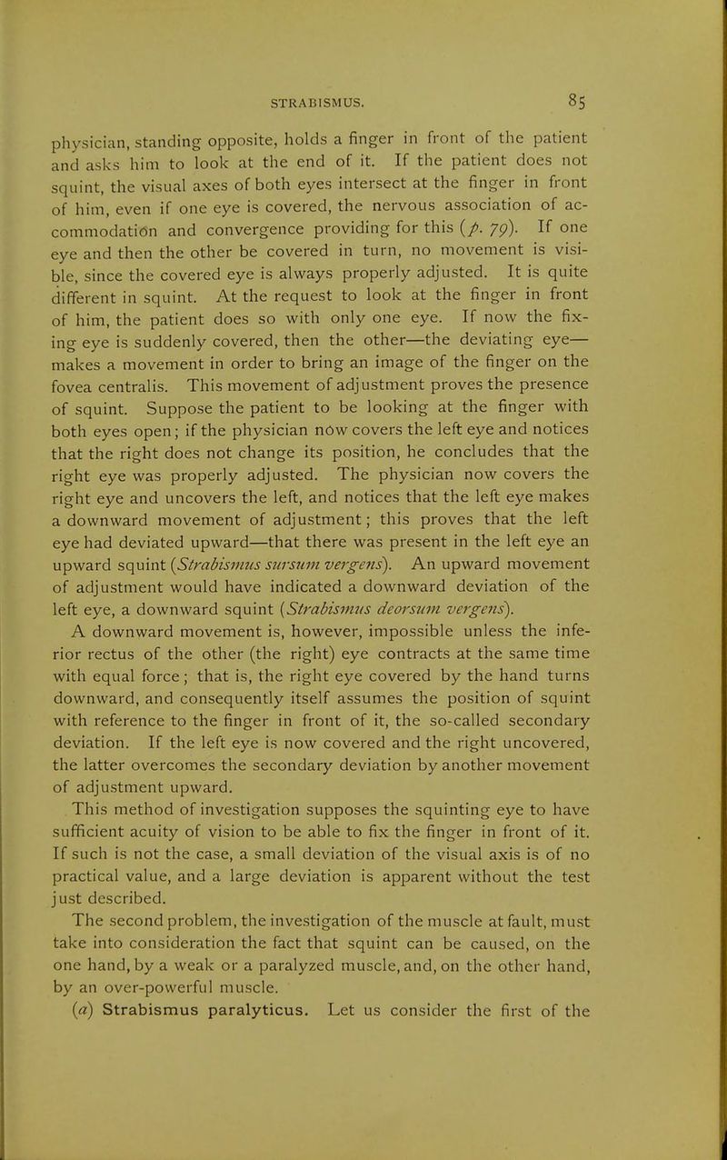 physician, standing opposite, holds a finger in front of the patient and asks him to look at the end of it. If the patient does not squint, the visual axes of both eyes intersect at the finger in front of him, even if one eye is covered, the nervous association of ac- commodation and convergence providing for this (/. yg). If one eye and then the other be covered in turn, no movement is visi- ble, since the covered eye is always properly adjusted. It is quite different in squint. At the request to look at the finger in front of him, the patient does so with only one eye. If now the fix- ing eye is suddenly covered, then the other—the deviating eye— makes a movement in order to bring an image of the finger on the fovea centralis. This movement of adjustment proves the presence of squint. Suppose the patient to be looking at the finger with both eyes open; if the physician nOw covers the left eye and notices that the right does not change its position, he concludes that the right eye was properly adjusted. The physician now covers the right eye and uncovers the left, and notices that the left eye makes a downward movement of adjustment; this proves that the left eye had deviated upward—that there was present in the left eye an upward squint {Strabismus sursuin vergens). An upward movement of adjustment would have indicated a downward deviation of the left eye, a downward squint {Strabismus deorsum vergens). A downward movement is, however, impossible unless the infe- rior rectus of the other (the right) eye contracts at the same time with equal force; that is, the right eye covered by the hand turns downward, and consequently itself assumes the position of squint with reference to the finger in front of it, the so-called secondary deviation. If the left eye is now covered and the right uncovered, the latter overcomes the secondary deviation by another movement of adjustment upward. This method of investigation supposes the squinting eye to have sufficient acuity of vision to be able to fix the finger in front of it. If such is not the case, a small deviation of the visual axis is of no practical value, and a large deviation is apparent without the test just described. The second problem, the investigation of the muscle at fault, must take into consideration the fact that squint can be caused, on the one hand, by a weak or a paralyzed muscle, and, on the other hand, by an over-powerful muscle. {a) Strabismus paralyticus. Let us consider the first of the