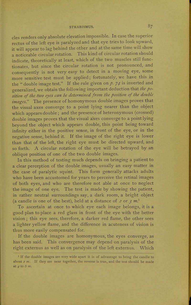 des renders only absolute elevation impossible. In case the superior rectus of the left eye is paralyzed and that eye tries to look upward, it will appear to lag behind the other and at the same time will show a noticeable circular rotation. This kind of circular rotation should indicate, theoretically at least, which of the two muscles still func- tionates, but since the circular rotation is not pronounced, and consequently is not very easy to detect in a moving eye, some more sensitive test must be applied; fortunately, we have this in the  double image test. If the rule given on /. 74. is inverted and generalized, we obtain the following important deduction that the po- sition of the two eyes can be determined from the position of the double images. The presence of homonymous double images proves that the visual axes converge to a point lying nearer than the object which appears double ; and the presence of heteronymous (crossed) double images proves that the visual axes converge to a point lying beyond the object which appears double, this point being toward infinity either in the positive sense, in front of the eye, or in the negative sense, behind it. If the image of the right eye is lower than that of the left, the right eye must be directed upward, and so forth. A circular rotation of the eye will be betrayed by an oblique position of one of the two double images. In this method of testing much depends on bringing a patient to a clear perception of the double images, usually an easy matter in the case of paralytic squint. This form generally attacks adults who have been accustomed for years to perceive the retinal images of both eyes, and who are therefore not able at once to neglect the image of one eye. The test is made by showing the patient, in rather neutral surroundings say, a dark room, a bright object (a candle is one of the best), held at a distance of ^ or j in} To ascertain at once to which eye each image belongs, it is a good plan to place a red glass in front of the eye with the better vision ; this eye sees, therefore, a darker red flame, the other sees a lighter yellow flame, and the difference in acuteness of vision is thus more easily compensated for. If the double images are homonymous, the eyes converge, as has been said. This convergence may depend on paralysis of the right externus as well as on paralysis of the left externus. Which 1 If the double images are very wide apart it is of advantage to bring the candle to about / »I. If they are near together, the reverse is true, and the test should be made dX 4 io 6 HI.