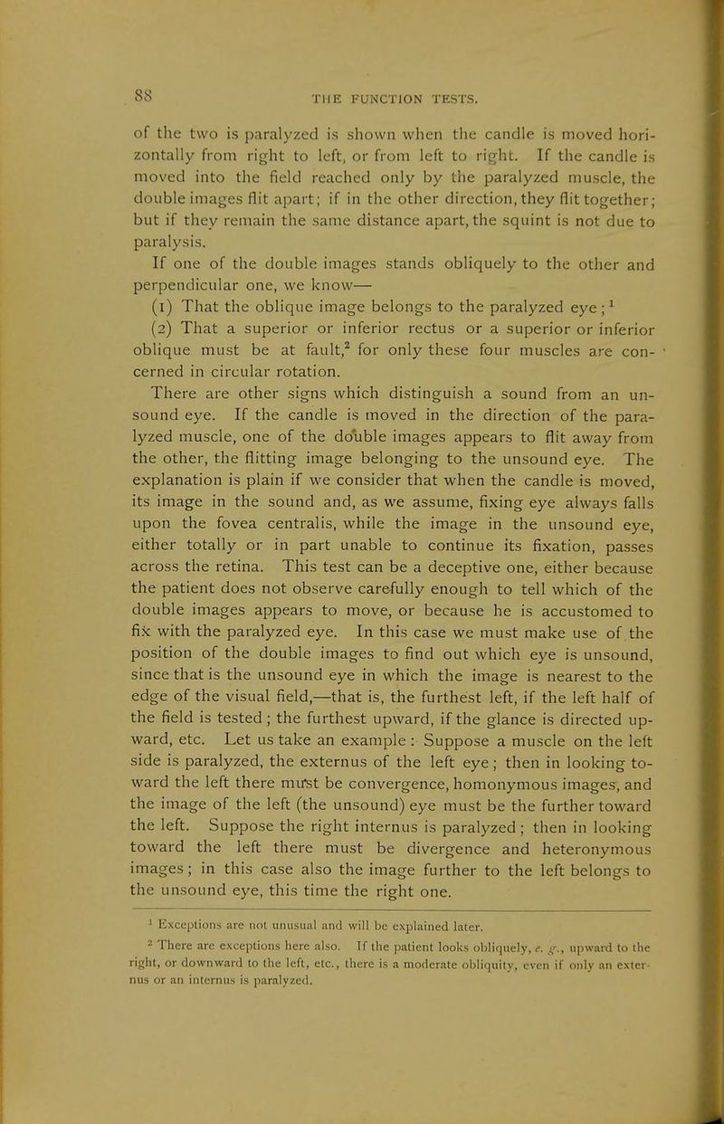 of the two is paralyzed is shown when the candle is moved hori- zontally from right to left, or from left to right. If the candle is moved into the field reached only by the paralyzed muscle, the double images flit apart; if in the other direction, they flit together; but if they remain the same distance apart, the squint is not due to paralysis. If one of the double images stands obliquely to the other and perpendicular one, we know— (1) That the oblique image belongs to the paralyzed eye; ^ (2) That a superior or inferior rectus or a superior or inferior oblique must be at fault,^ for only these four muscles are con- cerned in circular rotation. There are other signs which distinguish a sound from an un- sound eye. If the candle is moved in the direction of the para- lyzed muscle, one of the double images appears to flit away from the other, the flitting image belonging to the unsound eye. The explanation is plain if we consider that when the candle is moved, its image in the sound and, as we assume, fixing eye always falls upon the fovea centralis, while the image in the unsound eye, either totally or in part unable to continue its fixation, passes across the retina. This test can be a deceptive one, either because the patient does not observe care-fully enough to tell which of the double images appears to move, or becau.se he is accustomed to fix with the paralyzed eye. In this case we must make use of the position of the double images to find out which eye is unsound, since that is the unsound eye in which the image is nearest to the edge of the visual field,—that is, the furthest left, if the left half of the field is tested; the furthest upward, if the glance is directed up- ward, etc. Let us take an example : Suppose a muscle on the left side is paralyzed, the externus of the left eye; then in looking to- ward the left there mu^t be convergence, homonymous images, and the image of the left (the unsound) eye must be the further toward the left. Suppose the right internus is paralyzed ; then in looking toward the left there must be divergence and heteronymous images; in this case also the image further to the left belongs to the unsound eye, this time the right one. ' Exceptions are not unusual and will be explained later. 2 There are exceptions here also. If the patient looks obliquely, e. upward to the right, or downward to the left, etc., there is a moderate obliquity, even if only an exter- nus or an internus is paralyzed.